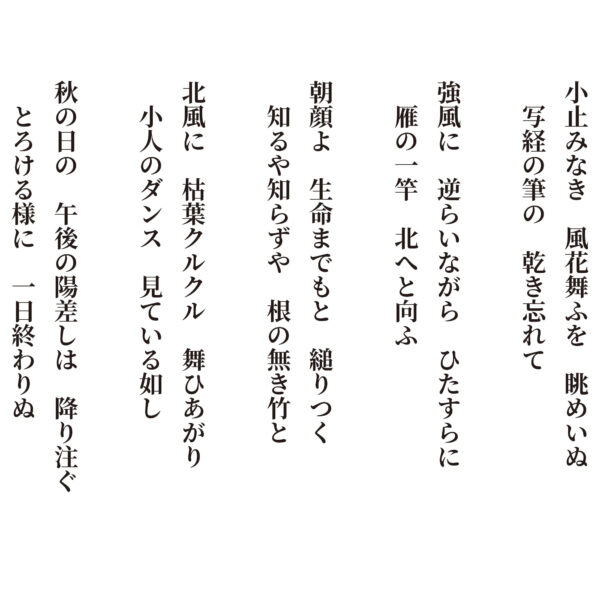 小止みなき風花舞ふを眺めいぬ写経の筆の乾き忘れて 強風に逆らいながらひたすらに雁の一竿北へと向ふ 朝顔よ生命までもと縋りつく知るや知らずや根の無き竹と 北風に枯葉クルクル舞ひあがり小人のダンス見ている如し 秋の日の午後の陽差しは降り注ぐとろける様に一日終わりぬ