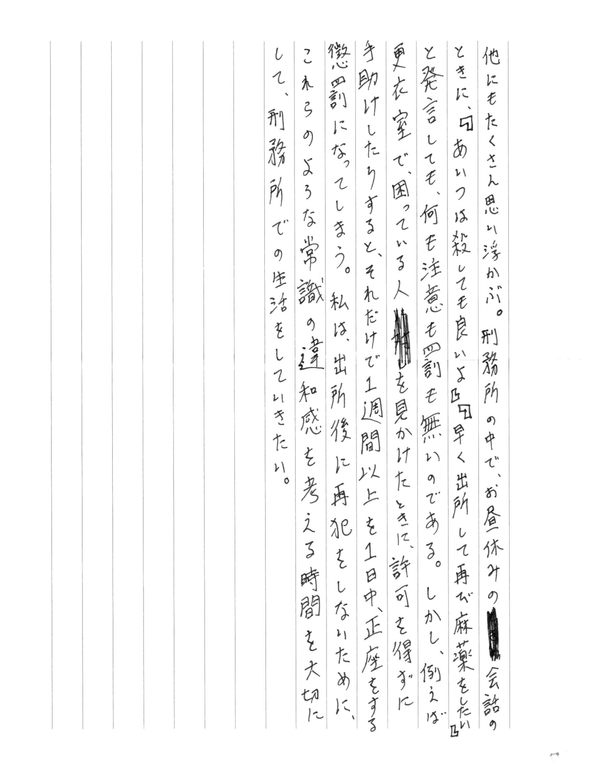 思い浮かぶ。刑務所の中で、お昼休みの会話のときに、『あいつは殺しても良いよ』『早く出所して再び麻薬をしたい』と発言しても、何も注意も罰も無いのである。しかし、例えば更衣室で、困っている人を見かけたときに、許可を得ずに手助けしたりすると、それだけで1週間以上も1日中、正座をする懲罰になってしまう。私は出所後に再犯をしないために、これらのような常識の違和感を考える時間を大切にして、刑務所での生活をしていきたい。