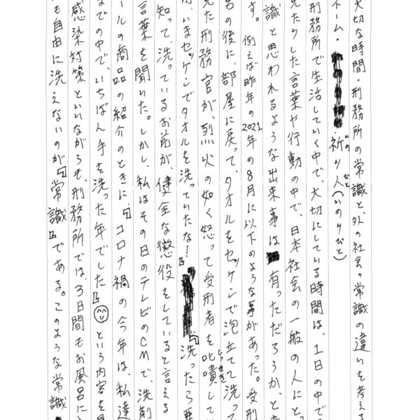 私が刑務所で生活していく中で、大切にしている時間は、1日の中で聞いたり見たりした言葉や行動の中で、日本社会の一般の人にとって非常識と思われるような出来事は有っただろうか、と考えることです。例えば昨年の2021年の8月に以下のような事があった。受刑者がお風呂の後に、部屋に戻って、タオルをセッケンで泡立てて洗っているのを見た刑務官が、烈火の如く怒って受刑者を叱嘖していた。 『お前、いまセッケンでタオルを洗っていたな！』『洗ったら悪いことを知って、洗っているお前が、健全な懲役をしていると言えるのか！』 という言葉を聞いた。しかし、私はその日のテレビのCMで、洗剤やアルコールの商品の紹介のときに、「コロナ禍の今年は、私達がこれまでの中で、いちばん手を洗った年でした』☺という内容を見ました。感染対策といいながらも、刑務所では、3日間もお風呂に入らず、タオルも自由に洗えないのが『常識』である。このような常識は他にもたくさん