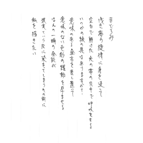まどろみ 浅き夢の旋律に身を浸して 空白で解けた光の帯の只中で呼吸をする いつかの絵の具はありますか？ 意味のある金言を差し置いて 意味のない色彩の躍動を孕ませる ほんの一瞬の全能が 現実という灰に染まってしまうその前に 私を描きたい