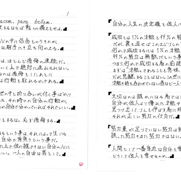 「Si vis pacem, para bellem. 汝、平和を欲するならば戦への備えをせよ。」「もしも、自分の心の中に信念というものがあるなら、どんな相手にも立ち向かえる。」「生きていく事は、ほとんど後悔の連続だ。これは生きていく上で絶対に逃れられない。だから大切なのは後悔をしたあとに自分がどんな行動を取れるかである。」「生きていれば、世の中と折り合いが付く事ばかりではない。だから、その時々の自分の行動が何の為だったのか自分で分かっていればそれでいい。」「小さな手抜きをするな。必ず後悔する。」「何かを決断するという事は、それによって生じる全ての責任を自分で背負うという事だ。その覚悟をした上で、他の誰でもない自分の心に問いかければいい。一人の自由な男として。」「自分の人生の決定権を他人に委ねるな。」「成功とは1%の才能と99%の努力である。だが、裏を返せばこのエジソンの言葉は何かで成功するには1%の才能が無ければ99%の努力は無駄だという事で。つまり、何かで成功する為の前提条件にまずは“才能”であることを意味している。だが、悲潅することはない。この世に生を受けて、なんの才能も持ち合わせていない者など一人もいないからだ。」「大切なのは誰かになる為ではなく、自分が他人より優れた才能や能力を見つけ出して、ソレを伸ばす為に頑張る。それが正しい努力の仕方だ。」「努力量が足りていない努力は努力ではない。誤った努力もまた努力ではない。」「人間として一番身近な自分を愛せない人がどうして他人を愛せるのか。」