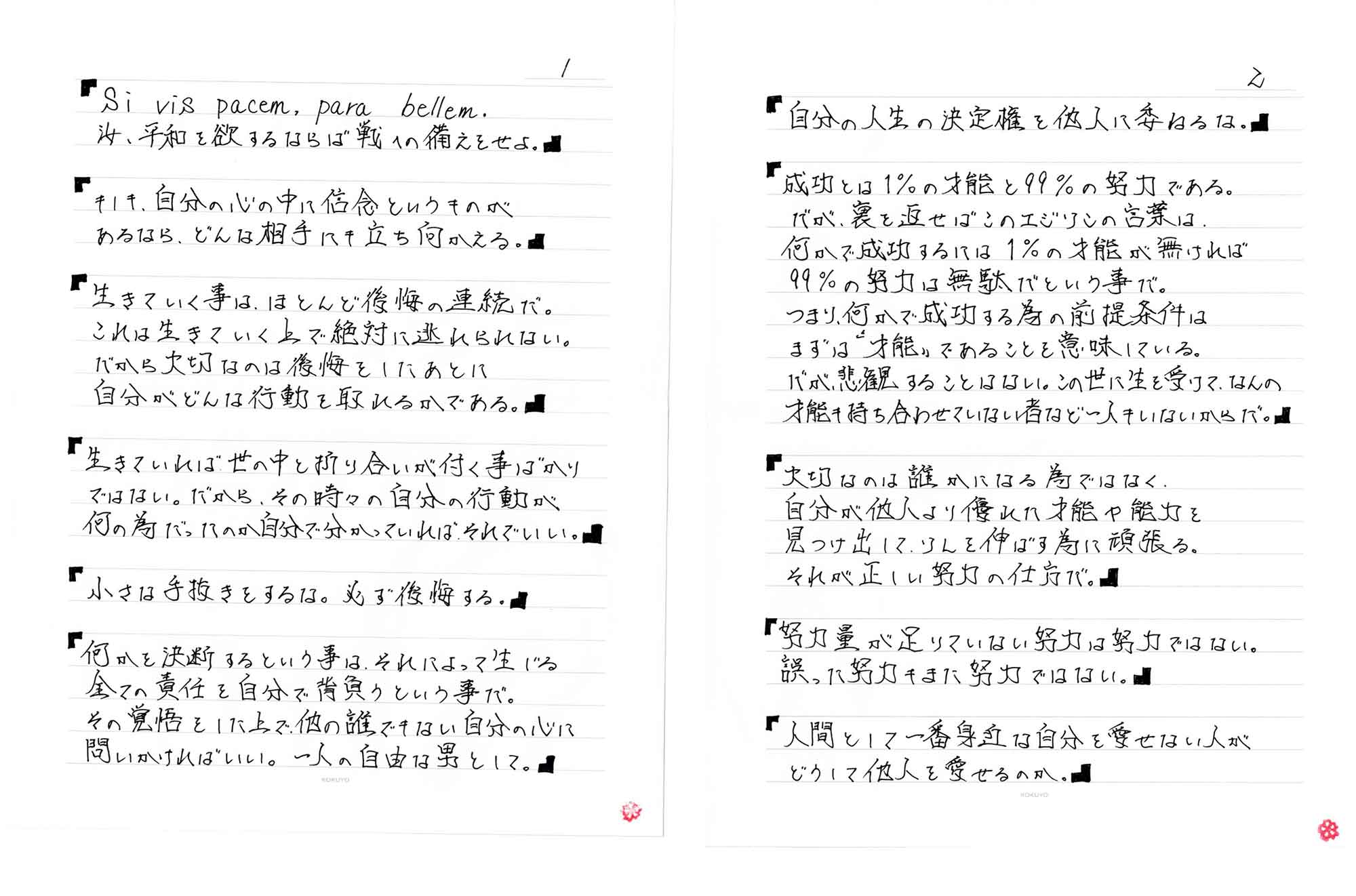 「Si vis pacem, para bellem.
汝、平和を欲するならば戦への備えをせよ。」「もしも、自分の心の中に信念というものがあるなら、どんな相手にも立ち向かえる。」「生きていく事は、ほとんど後悔の連続だ。これは生きていく上で絶対に逃れられない。だから大切なのは後悔をしたあとに自分がどんな行動を取れるかである。」「生きていれば、世の中と折り合いが付く事ばかりではない。だから、その時々の自分の行動が何の為だったのか自分で分かっていればそれでいい。」「小さな手抜きをするな。必ず後悔する。」「何かを決断するという事は、それによって生じる全ての責任を自分で背負うという事だ。その覚悟をした上で、他の誰でもない自分の心に問いかければいい。一人の自由な男として。」「自分の人生の決定権を他人に委ねるな。」「成功とは1%の才能と99%の努力である。だが、裏を返せばこのエジソンの言葉は何かで成功するには1%の才能が無ければ99%の努力は無駄だという事で。つまり、何かで成功する為の前提条件にまずは“才能”であることを意味している。だが、悲潅することはない。この世に生を受けて、なんの才能も持ち合わせていない者など一人もいないからだ。」「大切なのは誰かになる為ではなく、自分が他人より優れた才能や能力を見つけ出して、ソレを伸ばす為に頑張る。それが正しい努力の仕方だ。」「努力量が足りていない努力は努力ではない。誤った努力もまた努力ではない。」「人間として一番身近な自分を愛せない人がどうして他人を愛せるのか。」