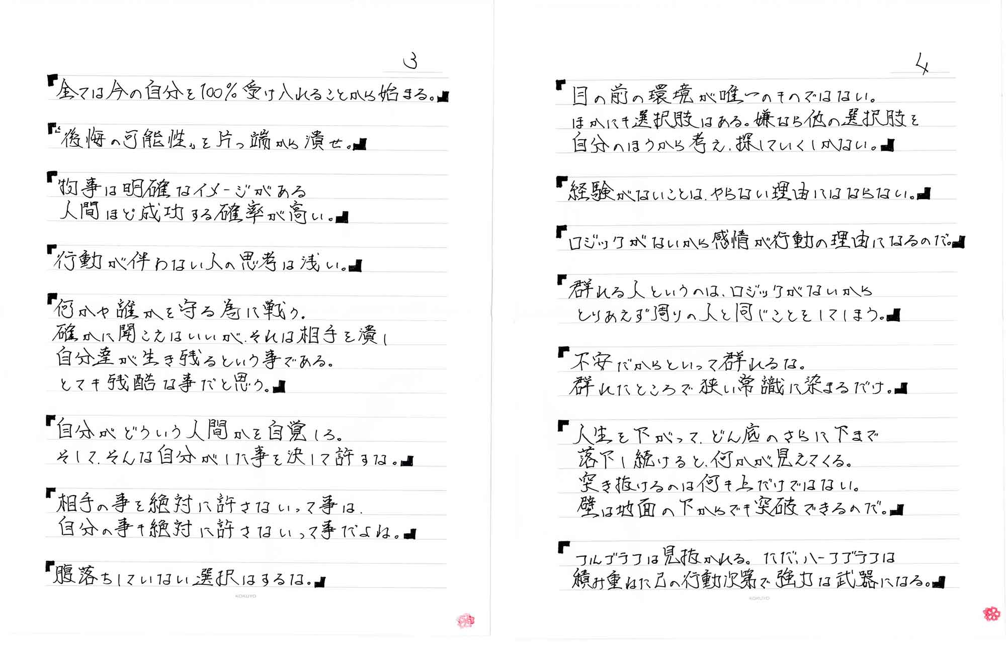 「全ては今の自分を100%受け入れることから始まる。」「後悔の可能性を片っ端から潰せ。」「物事は明確なイメージがある人間ほど成功する確率が高い。」「行動が伴わない人の思考は浅い。」「何かや誰かを守る為に戦う。確かに聞こえはいいが、それは相手を潰し自分達が生き残るという事である。とても残酷な事だと思う。」「自分がどういう人間かを自覚しろ。そして、そんな自分がした事を決して許すな。」「相手の事を絶対に許さないって事は、自分の事の絶対に許さないって事だよね。」「腹落ちしていない選択はするな。」「目の前の環境が唯一のものではない。ほかにも選択肢はある。嫌なら他の選択肢を自分のほうから考え、探していくしかない。」「経験がないことは、やらない理由にはならない。」「ロジックがないから感情が行動の理由になるのだ。」「群れる人というのは、ロジックがないからとりあえず周りの人と同じことをしてしまう。」「不安だからといって群れるな。群れたところで狭い常識に染まるだけ。」「人生を下がって、どん底のさらに下まで落下し続けると、何かが見えてくる。突き抜けるのは何も上だけではない。壁は地面の下からでも突破できるのだ。」「フルブラフは見抜かれる。 ただ、ハーフブラフは積み重ねに己の行動次第で強力な武器になる。」