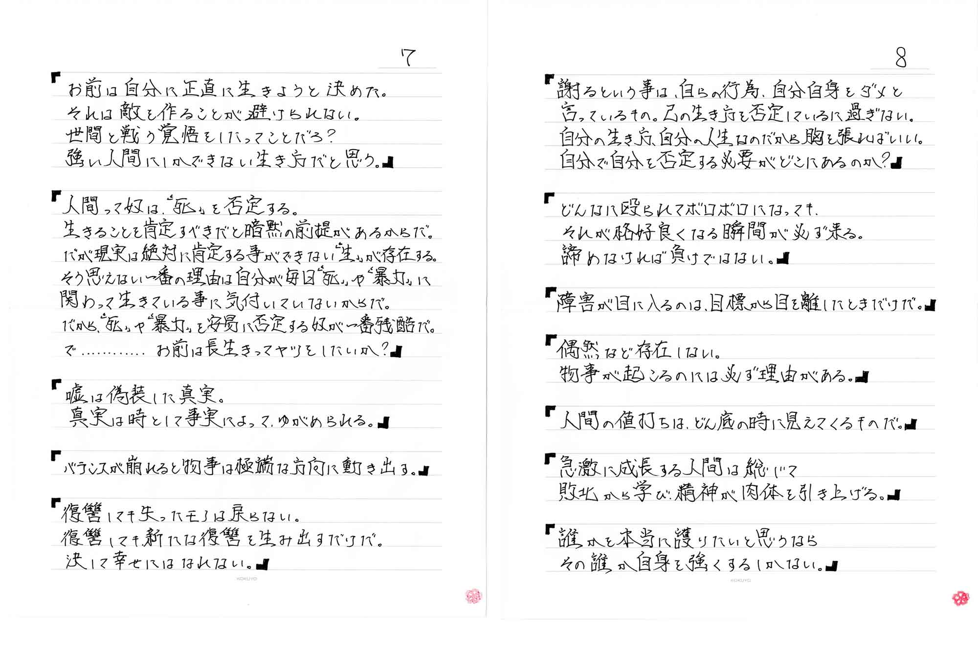 「お前は自分に正直に生きようと決めた。それは敵を作ることが避けられない。世間と戦う覚悟をしたってことだろ？強い人間にしかできない生き方だと思う。」「人間って奴は、“死”を否定する。生きることを肯定すべきだと暗黙の前提があるからだ。だが現実は絶対に肯定する事ができない“生”が存在する。そう思えない一番の理由は自分が毎日“死”や“暴力”に関わって生きている事に気付いていないからだ。だから、“死”や“暴力”を安易に否定する奴が一番残酷だ。で………お前は長生きってヤツをしたいか？」「嘘は偽装した真実.真実は時としてとして事実によって、ゆがめられる。」「バランスが崩れると物事は極端な方向に動き出す。」「復讐しても失ったモノは戻らない。復讐しても新たな復讐を生み出すだけだ。決して幸せにはなれない。」「謝るという事は、自らの行為、自分自身をダメと言っているもの。己の生き方を否定しているに過ぎない。自分の生き方、自分の人生なのだから胸を張ればいい。自分で自分を否定する必要がどこにあるのか？」「どんなに殴られてボロボロになっても、それが格好良くなる瞬間が必ず来る。諦めなければ負けではない。」「障害が目に入るのは、目標から目を離したときだけだ。」「偶然など存在しない。物事が起こるのには必ず理由がある。」「人間の値打ちは、どん底の時に見えてくるものだ。」「急激に成長する人間は総じて敗北から学び、精神が肉体を引き上げる。」「誰かを本当に護りたいと思うならその誰か自身を強くするしかない。」