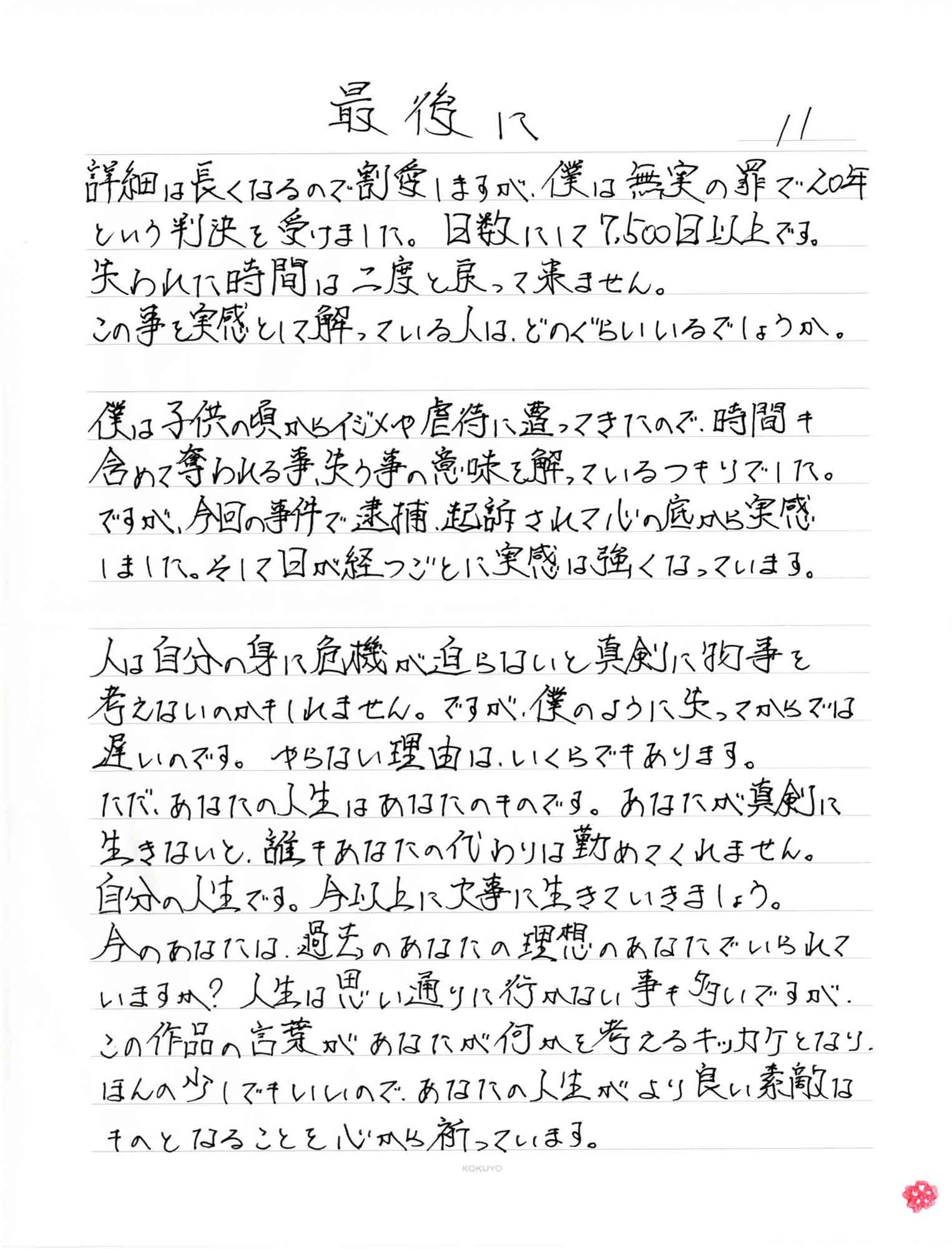 最後に詳細は長くなるので割愛しますが、僕は無実の罪で20年という判決を受けました。日数にして7,500日以上です。失われた時間は二度と戻って来ません。この事を実感として解っている人は、どのぐらいいるでしょうか。僕は子供の頃からイジメや虐待に遭ってきたので、時間も含めて奪われる事、失う事の意味を解っているつもりでした。ですが、今回の事件で逮捕、起訴されて心の底から実感しました。そして日が経つごとに実感は強くなっています。人は自分の身に危機が迫らないと真剣に物事を考えないのかもしれません。ですが、僕のように失ってからでは遅いのです。やらない理由は、いくらでもあります。ただ、あなたの人生はあなたのものです。あなたが真剣に生きないと、誰もあなたの代わりは勤めてくれません。自分の人生です。今以上に大事に生きていきましょう。今のあなたは、過去のあなたの理想のあなたでいられていますか?人生は思い通りに行かない事も多いですが、この作品の言葉があなたが何かを考えるキッカケとなり、ほんの少しでもいいので、あなたの人生がより良い素敵なものとなることを心から祈っています。