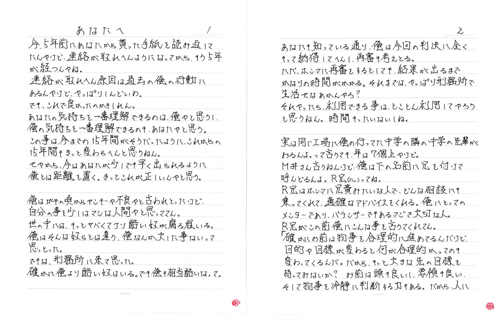 あなたへ　　今、5年前にあなたから貰った手紙を読み返してたんやけど、連絡が取れへんようになってから、もう5年が経つんやね。連絡が取れへん原因は過去の俺の行動にあるんやけど、やっぱりしんどいわ。でも、これで良かったのかもしれん。あなたの気持ちを一番理解できるのは、俺やと思うし、俺の気持ちを一番理解できるのも、あなたやと思う。この事は今までの15年間がそうだったように、これからの15年間もきっと変わらへんと思うねん。せやから、今はあなたが少しでも早く出られるように俺とは距離を置く。きっとこれが正しいんやと思う。俺はガキの頃からヤンキーや不良やと言われとったけど、自分の事を少しはマシな人間やと思っててん。世の中には、もっとヤバくてクソ酷い奴が腐る程いる。俺はそんな奴らとは違う、俺なんか大した事ないって思っとった。でもな、刑務所に来て思った。確かに俺より酷い奴はいる。でも俺も相当酷いなって。あなたも知っている通り、俺は今回の判決に全くもって納得してへんし、再審も考えとる。ただ、ホンマに再審をするとしても、結果が出るまでかなりの時間がかかる。それまでは、やっぱり刑務所で生活せなあかんやろ?それやったら、利用できる事は、とことん利用してやろうと思うねん。時間もったいないしね。実は同じ工場に俺の行ってた中学の隣の中学の先輩がおるんよ。って言うても、年は7個上やけど。M井さん言うねんけど、俺は下の名前に兄を付けて呼んどるんよ。R兄(にい)ってね。R兄はホンマに兄貴みたいな人で、どんな相談にも乗ってくれて、適確なアドバイスをくれる。俺にとってのメンターであり、バランサーでもあるマジで大切な人。R兄がこの前俺にこんな事を言うてくれてん。「確かにお前は物事を合理的に進めてるんだけど、目的や目標が変わると何が合理的かってのも変わってくるんだ。だから、もっと大きな先の目標を持ってみないか？お前は頭も良いし、要領も良い。そして物事を冷静に判断する力もある。だから、人に使