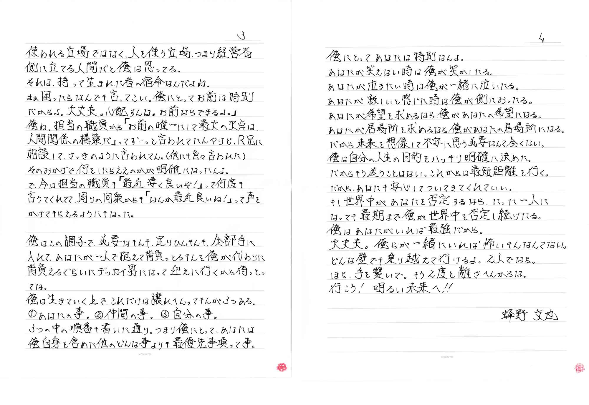 使われる立場ではなく、人を使う立場、つまり経営者側に立てる人間だと俺は思ってる。それは、持って生まれた者の宿命なんだよね。まぁ困ったらなんでも言ってこい。俺にとってお前は特別だからよ。大丈夫。心配すんな。お前ならできるよ。」俺ね、担当の職員から「お前の唯一にして最大の欠点は、人間関係の構築だ」ってずーっと言われてたんやけど、R兄に相談して、さっきのように言われてん。(他にも色々言われた)そのおかげで、何をしたらええのかが明確になったんよ。で、今は担当の職員も「最近、凄く良いぞ！」って何度も言うてくれてて、周りの同衆からも「なんか最近良いね!」って声をかけてもらえるようにもなった。俺はこの調子で、必要なもんも、足りひんもんも、全部手に入れて、あなたが一人で抱えて背負っとるもんを俺が代わりに背負えるぐらいにデッカイ男になって迎えに行くから待っとってな。俺は生きていく上でこれだけは譲れへんってもんが3つある。①あなたの事。②仲間の事。 ③自分の事。　3つの中の順番も書いた通り。つまり俺にとって、あなたは俺自身を含めた他のどんな事よりも最優先事項って事。俺にとってあなたは特別なんよ。あなたが笑えない時は俺が笑かしたる。あなたが泣きたい時は俺が一緒に泣いたる。あなたが寂しいと感じた時は俺が側におったる。あなたが希望を求めるなら、俺があなたの希望になる。あなたが居場所を求めるなら、俺があなたの居場所になる。だから未来を想像して不安に思う必要なんて全くない。俺は自分の人生の目的をハッキリ明確に決めた。だからもう迷うことはない。これからは最短距離を行く。だから、あなたも安心してついてきてくれていい。もし世界中があなたを否定するなら、たった一人になっても最期まで俺が世界中を否定し続けたる。俺はあなたがいれば最強だから。大丈夫。俺らが一緒にいれば怖いもんなんてない。どんな壁でも乗り越えて行けるよ。2人でなら。ほら、手を繋いで。もう2度と離さへんからな。行こう！明るい未来へ!!　蜂野文也