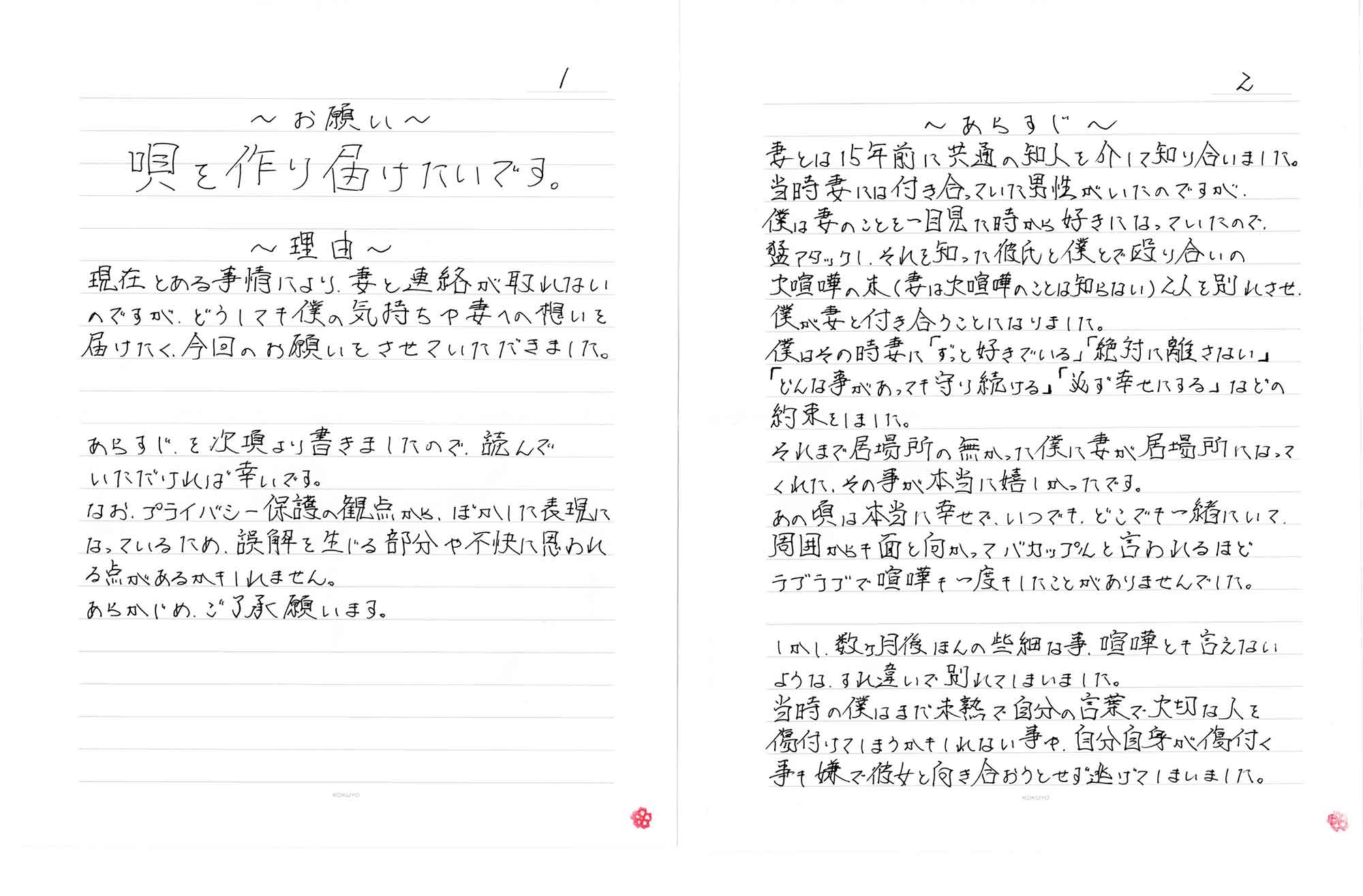～お願い～　唄を作り届けたいです。　～理由～　現在とある事情により、妻と連絡が取れないのですが、どうしても僕の気持ちや妻への想いを届けたく、今回のお願いをさせていただきました。あらすじを次項より書きましたので、読んでいただければ幸いです。なお、プライバシー保護の観点から、ぼかした表現になっているため、誤解を生じる部分や不快に思われる点があるかもしれません。あらかじめ、ご了承願います。　～あらすじ～　妻とは15年前に共通の知人を介して知り合いました。当時妻には付き合っていた男性がいたのですが、僕は妻のことを一目見た時から好きになっていたので、猛アタックし、それを知った彼氏と僕とで殴り合いの大喧嘩の末（妻は大喧嘩のことは知らない）2人を別れさせ、僕が妻と付き合うことになりました。僕はその時妻に「ずっと好きでいる」「絶対に離さない」「どんな事があっても守り続ける」「必ず幸せにする」などの約束をしました。それまで居場所の無かった僕に妻が居場所になってくれた、その事が本当に嬉しかったです。あの頃は本当に幸せで、いつでも、どこでも一緒にいて周囲から面と向かってバカップルと言われるほどラブラブで喧嘩も一度もしたことがありませんでした。　しかし、数ヶ月後ほんの些細な事、喧嘩とも言えないようなすれ違いで別れてしまいました。当時の僕はまだ未熟で自分の言葉で大切な人を傷付けてしまうかもしれない事や、自分自身が傷付く事も嫌で彼女と向き合おうとせず逃げてしまいました。