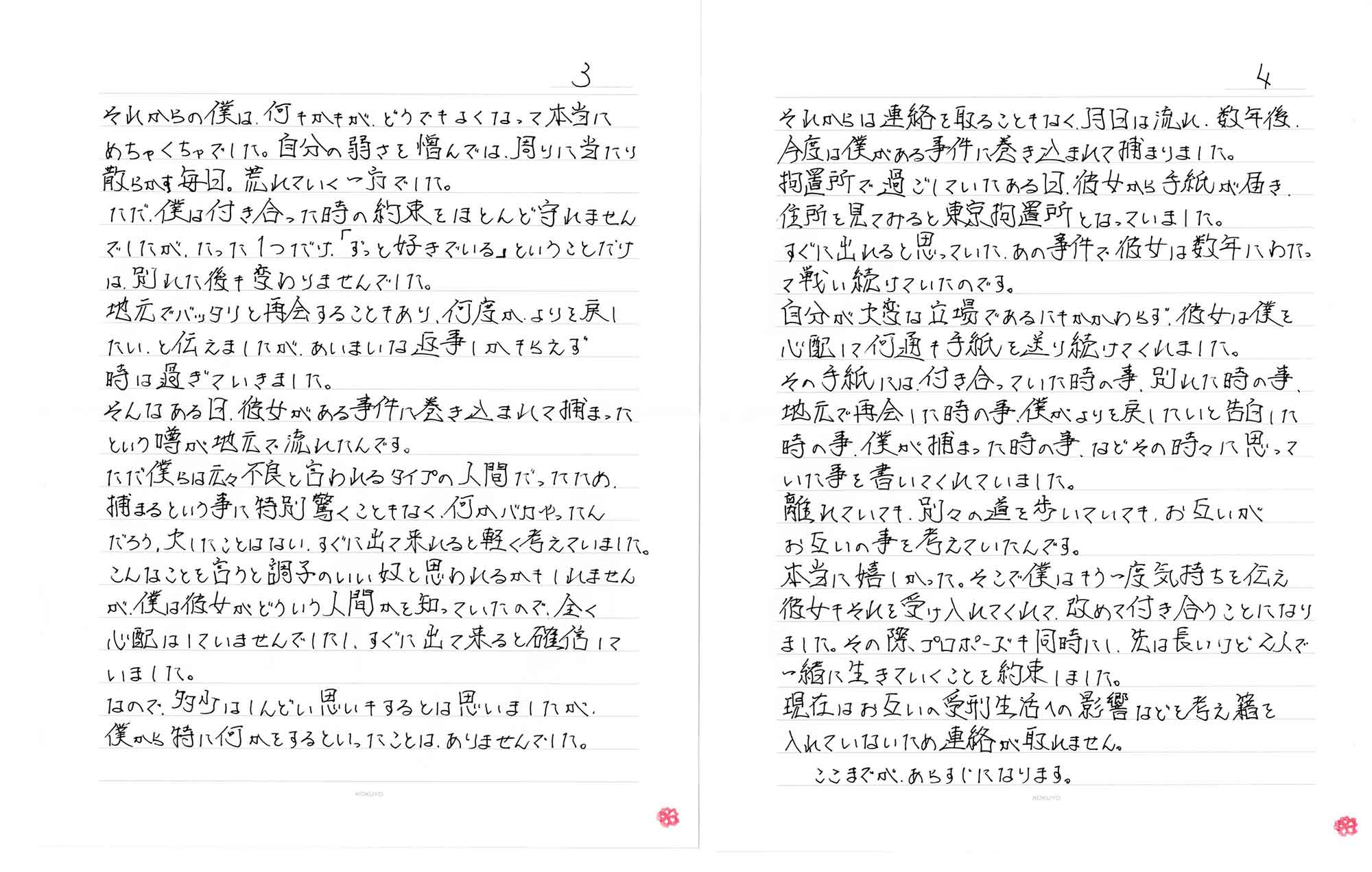 それからの僕は、何もかもが、どうでもよくなって本当にめちゃくちゃでした。自分の弱さを憎んでは、周りに当たり散らかす毎日。荒れていく一方でした。ただ、僕は付き合った時の約束をほとんど守れませんでしたが、たった1つだけ、「ずっと好きでいる」ということだけは、別れた後も変わりませんでした。地元でバッタリと再会することもあり、何度がよりを戻したい、と伝えましたが、あいまいな返事しかもらえず時は過ぎていきました。そんなある日、彼女がある事件に巻き込まれて捕まったという噂が地元で流れたんです。ただ僕らは元々不良と言われるタイプの人間だったため、捕まるという事に特別驚くこともなく、何かバカやったんだろう、大したことはない、すぐに出て来れると軽く考えていました。こんなことを言うと調子のいい奴と思われるかもしれませんが、僕は彼女がどういう人間かを知っていたので、全く心配はしていませんでしたし、すぐに出て来ると確信していました。なので、多少はしんどい思いもするとは思いましたが僕から特に何かをするといったことは、ありませんでした。それからは連絡を取ることもなく、月日は流れ、数年後、今度は僕がある事件に巻き込まれて捕まりました。拘置所で過ごしていたある日、彼女から手紙が届き住所を見てみると東京拘置所となっていました。すぐに出れると思っていた、あの事件で彼女は数年にわたって戦い続けていたのです。自分が大変な立場であるにもかかわらず、彼女は僕を心配して何通も手紙を送り続けてくれました。その手紙には付き合っていた時の事、別れた時の事、地元で再会した時の事、僕がよりを戻したいと告白した時の事、僕が捕まった時の事、などその時々に思っていた事を書いてくれていました。離れていても、別々の道を歩いていても、お互いがお互いの事を考えていたんです。本当に嬉しかった。そこで僕はもう一度気持ちを伝え彼女もそれを受け入れてくれて、改めて付き合うことになりました。その際プロポーズも同時にし、先は長いけど2人で一緒に生きていくことを約束しました。現在はお互いの受刑生活への影響などを考え籍を入れていないため連絡が取れません。ここまでがあらすじになります。
