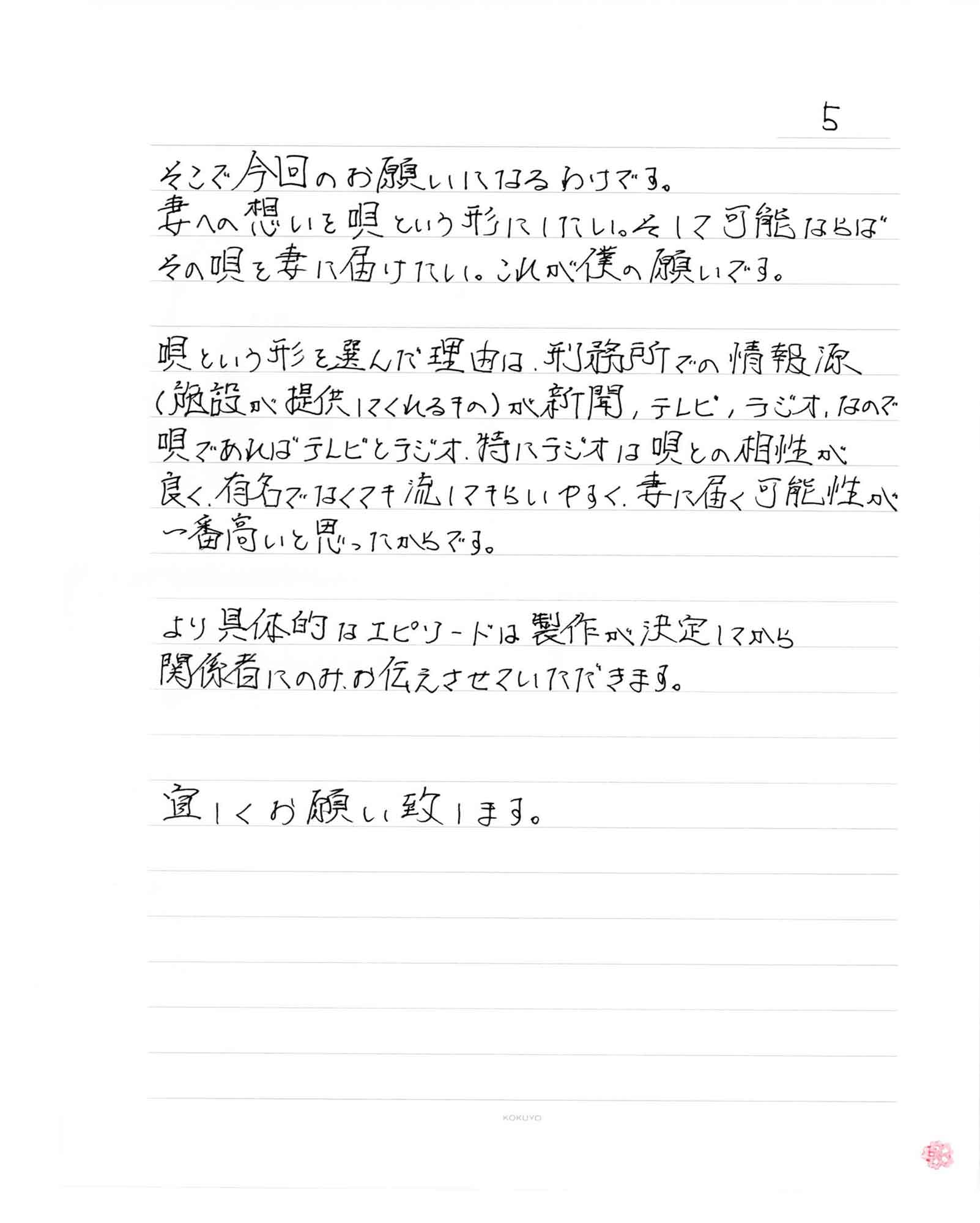 そこで今回のお願いになるわけです。
妻への想いを唄という形にしたい。そして可能ならばその唄を妻に届けたい。これが僕の願いです。唄という形を選んだ理由は、刑務所での情報源（施設が提供してくれるもの）が新聞、テレビ、ラジオ、なので唄であればテレビとラジオ、特にラジオは唄との相性が良く、有名でなくても流してもらいやすく、妻に届く可能性が一番高いと思ったからです。より具体的なエピソードは製作が決定してから関係者にのみお伝えさせていただきます。宜しくお願い致します。