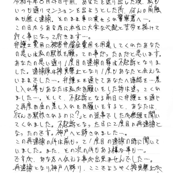 令和4年8月24日午前、あなたを送り出した後、私も いつも通りマンションを出ようとした所、何の前触れも無く逮捕。そのまま車に乗せられ警察署へ……。 この日からあなたに本当に大変な心配と苦労を掛けて行く事になって行きます……。 弁護士費用に被害弁償金費用を用意してくれたあなたの思いは私の釈放を願っての事だったのだと思います。あなたの思い通り1度目の逮捕の罪は不起訴となりました。逮捕後は接見禁止となり1度もあなたと会えないままでした……。弁護士を通じてあなたへ連絡を……差し入れ等もあなたは私がお願いをした物は送ってくれました……。そして、不起訴となる前日に弁護士を通じて再度お金の差し入れをお願いをすると、あなたは「何んで釈放されるのに？」との返事でしたが無理を聞いてくれました。不起訴となった日に2度目の再逮捕となったのです。神戸へと移されました……。 この再逮捕の件は前もって1度目の逮捕の時に聞いていました。また、その次の件もある様な事も……。 ですが、あなたへ伝える事が出来ませんでした……。 再逮捕となり神戸へ移り、ここでようやく接見禁止が取れました。そして、約1ヶ月ぶりにあなたと会う事