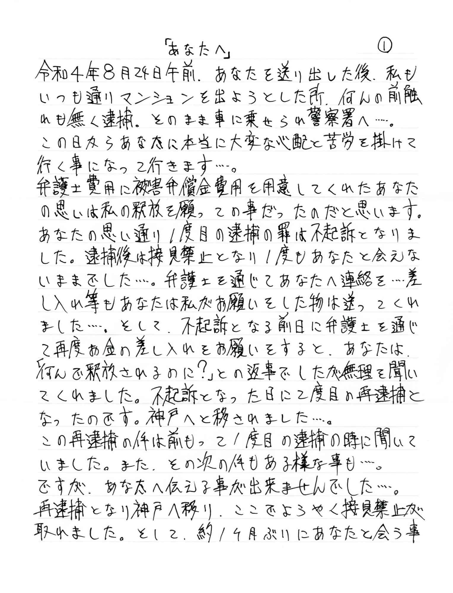 令和4年8月24日午前、あなたを送り出した後、私も いつも通りマンションを出ようとした所、何の前触れも無く逮捕。そのまま車に乗せられ警察署へ……。 この日からあなたに本当に大変な心配と苦労を掛けて行く事になって行きます……。 弁護士費用に被害弁償金費用を用意してくれたあなたの思いは私の釈放を願っての事だったのだと思います。あなたの思い通り1度目の逮捕の罪は不起訴となりました。逮捕後は接見禁止となり1度もあなたと会えないままでした……。弁護士を通じてあなたへ連絡を……差し入れ等もあなたは私がお願いをした物は送ってくれました……。そして、不起訴となる前日に弁護士を通じて再度お金の差し入れをお願いをすると、あなたは「何んで釈放されるのに？」との返事でしたが無理を聞いてくれました。不起訴となった日に2度目の再逮捕となったのです。神戸へと移されました……。 この再逮捕の件は前もって1度目の逮捕の時に聞いていました。また、その次の件もある様な事も……。 ですが、あなたへ伝える事が出来ませんでした……。 再逮捕となり神戸へ移り、ここでようやく接見禁止が取れました。そして、約1ヶ月ぶりにあなたと会う事