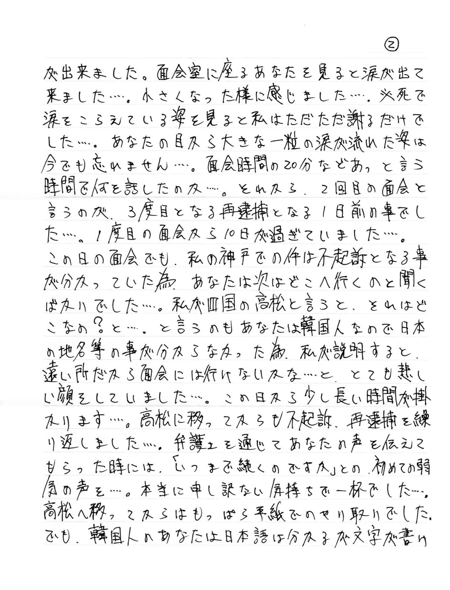 が出来ました。面会室に座るあなたを見ると涙が出て 来ました……。小さくなった様に感じました……。必死で涙をこらえている姿を見ると私はただただ謝るだけでした……。あなたの目から大きな一粒の涙が流れた姿は今でも忘れません……。面会時間の20分などあっと言う 時間で何を話したのか……。それから、2回目の面会と言うのが、3度目となる再逮捕となる1日前の事でし た……。1度目の面会から10日が過ぎていました……。 この日の面会でも、私の神戸での件は不起訴となる事が分かっていた為、あなたは次はどこへ行くのと聞くばかりでした……。私が四国の高松と言うと、それはどこなの？と……。と言うのもあなたは韓国人なので日本の地名等の事が分からなかった為、私が説明すると遠い所だから面会には行けないかな……と、とても悲しい顔をしていました……。この日から少し長い時間が掛かります……。高松に移ってからも不起訴、再逮捕を繰り返しました……。弁護士を通じてあなたの声を伝えてもらった時には、「いつまで続くのですか」との、初めての弱気の声を……。本当に申し訳ない気持ちで一杯でした……。高松へ移ってからはもっぱら手紙でのやり取りでした。でも、韓国人のあなたは日本語は分かるが文字が書け