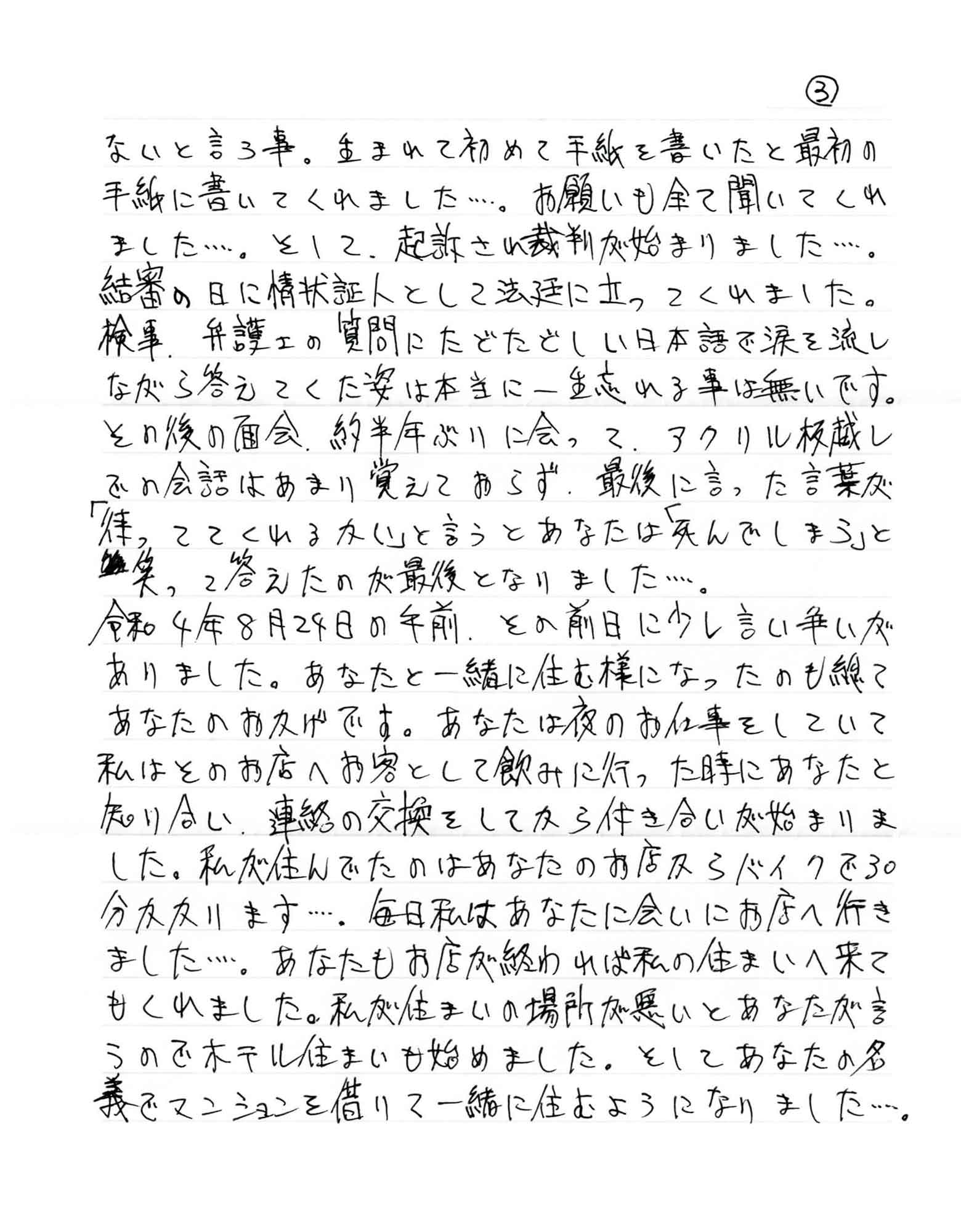ないと言う事。生まれて初めて手紙を書いたと最初の手紙に書いてくれました……。お願いも全て聞いてくれ ました……。そして、起訴され裁判が始まりました……。 結審の日に情状証人として法廷に立ってくれました。検事、弁護士の質問にたどたどしい日本語で涙を流しながら答えてくた姿は本当に一生忘れる事は無いです。その後の面会、約半年ぶりに会って、アクリル板越しでの会話はあまり覚えておらず、最後に言った言葉が「待っ ててくれるかい」と言うとあなたは「死んでしまう」と笑って答えたのが最後となりました……。 令和4年8月24日の午前、その前日に少し言い争いがありました。あなたと一緒に住む様になったのも総てあなたのおかげです。あなたは夜のお仕事をしていて 私はそのお店へお客として飲みに行った時にあなたと知り合い、連絡の交換をしてから付き合いが始まりました。私が住んでたのはあなたのお店からバイクで30 分かかります……。毎日私はあなたに会いにお店へ行きました……。あなたもお店が終われば私の住まいへ来てもくれました。私が住まいの場所が悪いとあなたが言うのでホテル住まいも始めました。そしてあなたの名義でマンションを借りて一緒に住むようになりました……。