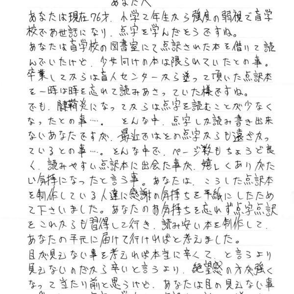 あなたは現在76才・小学2年生から強度の弱視で盲学校でお世話になり、点字を学んだそうですね。 あなたは盲学校の図書室にて点訳された本を借りて読んでいたけど、少女向けの本は限られていたとの事。 卒業してからは盲人センターから送って頂いた点訳本を一時は時を忘れて読みあさっていた様ですね。 でも、腱鞘炎になってからは点字を読むことが少なくなったとの事……。そんな中、点字しか読み書き出来ないあなたですが、最近ではその点字からも遠ざかっているとの事……。そんな中で、ページ数もちょうど良く、読みやすい点訳本に出会た事が嬉しくありがたい気持になったと言う事。あなたは、こうした点訳本を制作している人達に感謝の気持ちを手紙にしたためて下さいました。あなたのお気持ちを忘れず点字点訳をこれからも習得して行き、読みやすい本を制作して、あなたの手元に届けて行ければと考えました。 目が見えない事を考えれば本当に辛くて、と言うより見えないのだから辛いと言うより、絶望感の方が強くなって当たり前と思うけど、あなたは目の見えない事を受け入れて点字を学んで、点訳本が読める様になっ