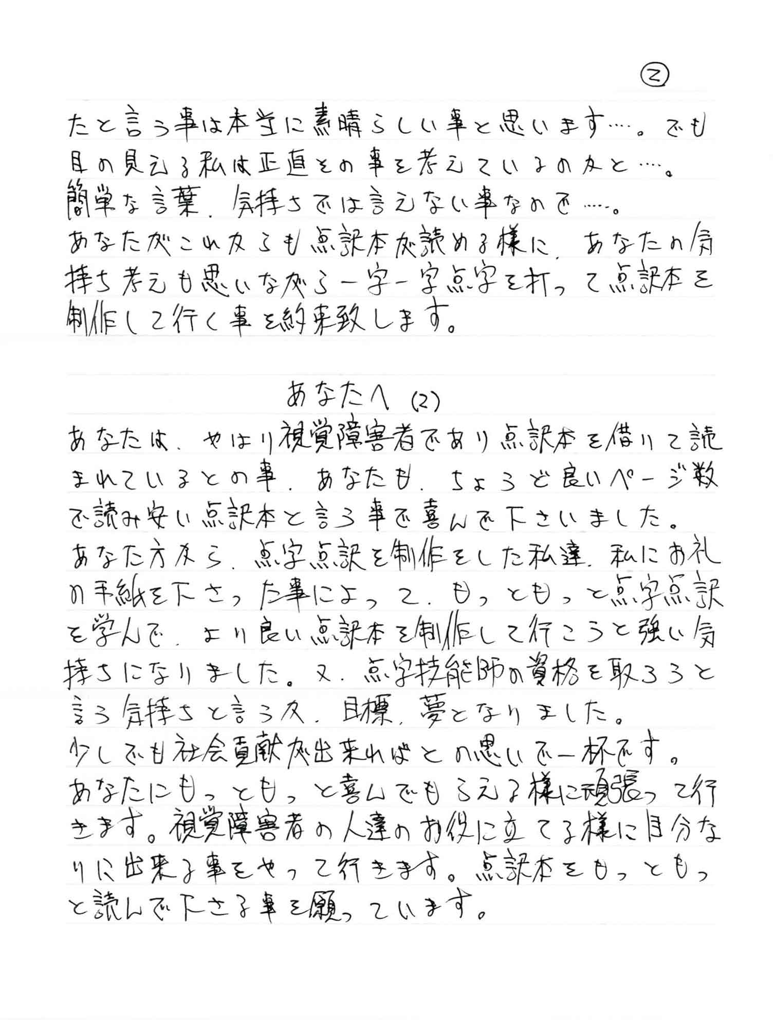たと言う事は本当に素晴らしい事と思います……。でも目の見える私は正直その事を考えているのかと……。 簡単な言葉、気持ちでは言えない事なので……。 あなたがこれからも点訳本が読める様に、あなたの気持ち考えも思いながら一字一字点字を打って点訳本を制作して行く事を約束致します。 あなたへ （2） あなたは、やはり視覚障害者であり点訳本を借りて読まれているとの事、あなたも、ちょうど良いページ数で読みやすい点訳本と言う事で喜んで下さいました。 あなた方から、点字点訳を制作をした私達、私にお礼の手紙を下さった事によって、もっともっと点字点訳を学んで、より良い点訳本を制作して行こうと強い気持ちになりました。又、点字技能師の資格を取ろうと言う気持ちと言うか、目標、夢となりました。 少しでも社会貢献が出来ればとの思いで一杯です。 あなたにもっともっと喜んでもらえる様に頑張って行きます。視覚障害者の人達のお役に立てる様に自分なりに出来る事をやって行きます。点訳本をもっともっと読んで下さる事を願っています。
