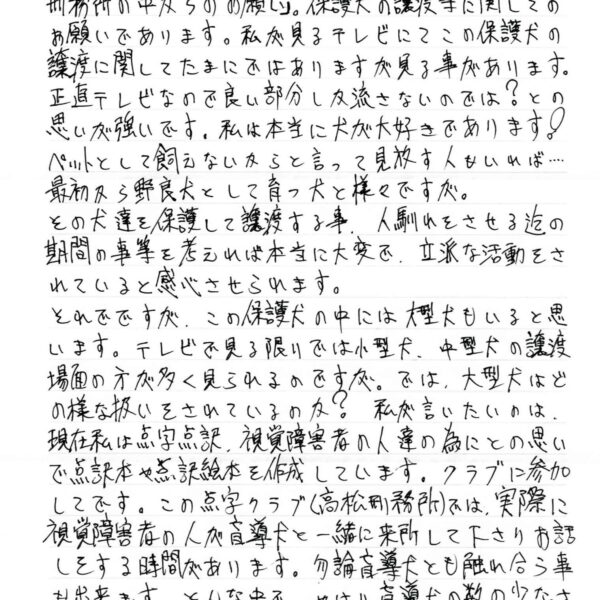 保護犬の譲渡等に関してのお願いであります。私が見るテレビにてこの保護犬の譲渡に関してたまにではありますが見る事があります。正直テレビなので良い部分しか流さないのでは？との思いが強いです。私は本当に犬が大好きであります！ペットとして飼えないからと言って見放す人もいれば……最初から野良犬として育つ犬と様々ですが。 その犬達を保護して譲渡する事人馴れをさせる迄の期間の事等を考えれば本当に大変で、立派な活動をされていると感心させられます。 それでですが、この保護犬の中には大型犬もいると思います。テレビで見る限りでは小型犬、中型犬の譲渡場面の方が多く見られるのですが。では、大型犬はどの様な扱いをされているのか？　私が言いたいのは、 現在私は点字点訳、視覚障害者の人達の為にとの思いで点訳本や点訳絵本を作成しています。クラブに参加してです。この点字クラブ（〇〇刑務所）では、実際に視覚障害者の人が盲導犬と一緒に来所して下さりお話しをする時間があります。勿論盲導犬とも触れ合う事も出来ます。そんな中で、やはり盲導犬の数の少なさ等を視覚障害者の人の口から直接聞けば、どうにかな