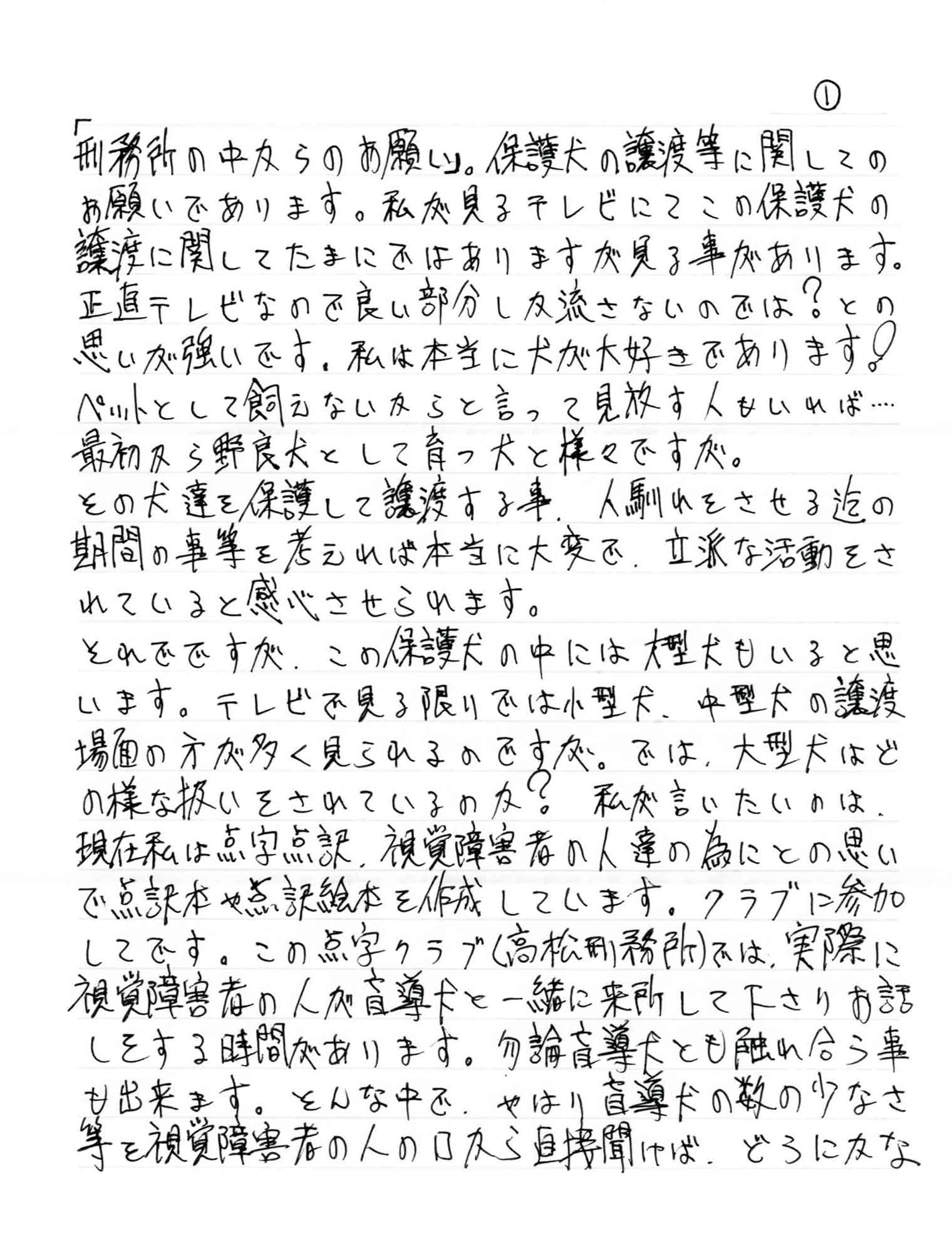 保護犬の譲渡等に関してのお願いであります。私が見るテレビにてこの保護犬の譲渡に関してたまにではありますが見る事があります。正直テレビなので良い部分しか流さないのでは？との思いが強いです。私は本当に犬が大好きであります！ペットとして飼えないからと言って見放す人もいれば……最初から野良犬として育つ犬と様々ですが。 その犬達を保護して譲渡する事人馴れをさせる迄の期間の事等を考えれば本当に大変で、立派な活動をされていると感心させられます。 それでですが、この保護犬の中には大型犬もいると思います。テレビで見る限りでは小型犬、中型犬の譲渡場面の方が多く見られるのですが。では、大型犬はどの様な扱いをされているのか？　私が言いたいのは、 現在私は点字点訳、視覚障害者の人達の為にとの思いで点訳本や点訳絵本を作成しています。クラブに参加してです。この点字クラブ（〇〇刑務所）では、実際に視覚障害者の人が盲導犬と一緒に来所して下さりお話しをする時間があります。勿論盲導犬とも触れ合う事も出来ます。そんな中で、やはり盲導犬の数の少なさ等を視覚障害者の人の口から直接聞けば、どうにかな