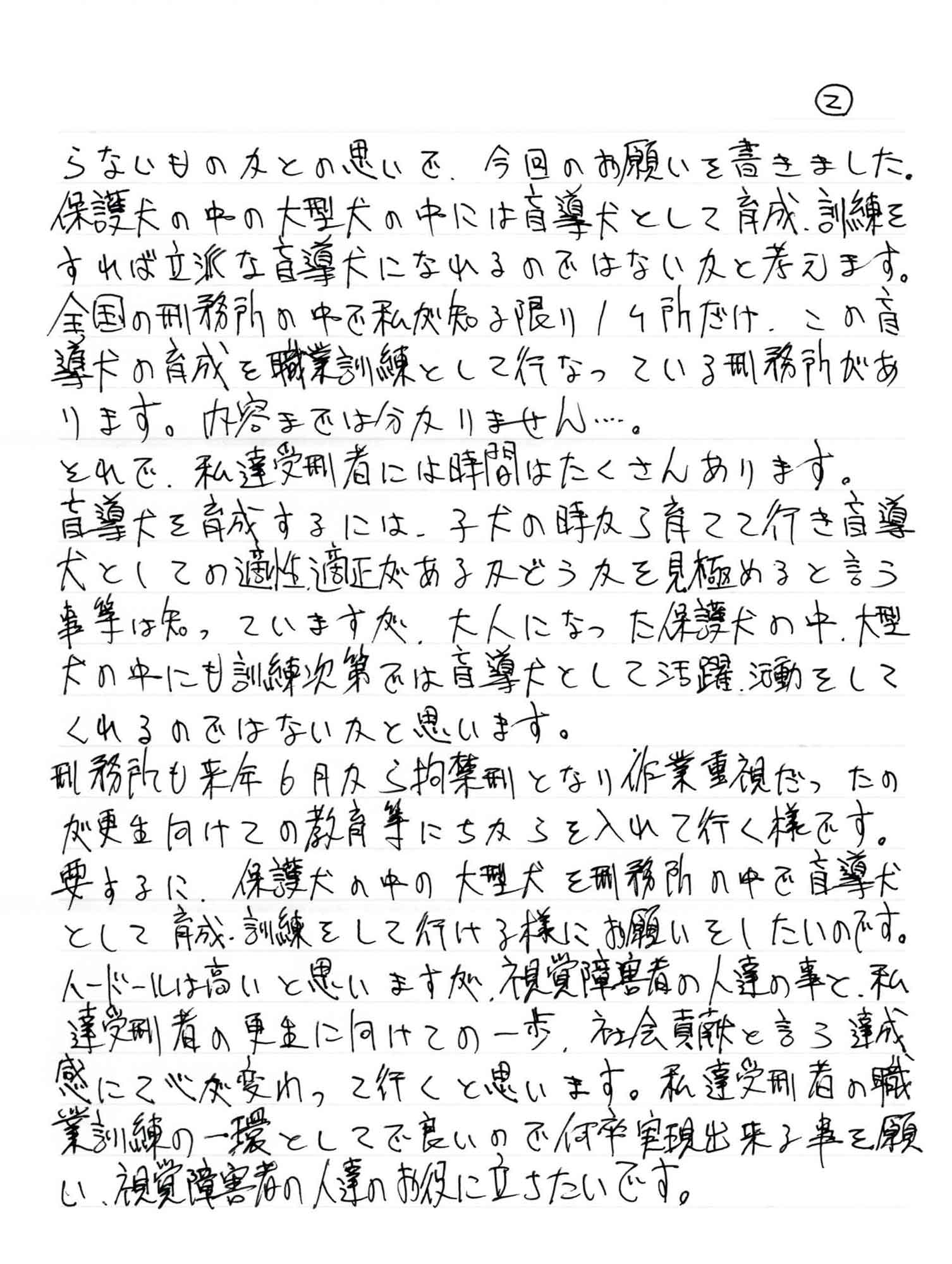 らないものかとの思いで、今回のお願いを書きました。保護犬の中の大型犬の中には盲導犬として育成、訓練をすれば立派な盲導犬になれるのではないかと考えます。全国の刑務所の中で私が知る限り1ヶ所だけ、この盲導犬の育成を職業訓練として行なっている刑務所があります。内容までは分かりません……。 それで、私達受刑者には時間はたくさんあります。 盲導犬を育成するには、子犬の時から育てて行き盲導犬としての適性適正があるかどうかを見極めると言う事等は知っていますが、大人になった保護犬の中、大型犬の中にも訓練次第では盲導犬として活躍、活動をしてくれるのではないかと思います。 刑務所も来年6月から拘禁刑となり作業重視だったのが更生に向けての教育等にちからを入れて行く様です。要するに、保護犬の中の大型犬を刑務所の中で盲導犬として育成・訓練をして行ける様にお願いをしたいのです。ハードルは高いと思いますが、視覚障害者の人達の事と、私達受刑者の更生に向けての一歩、社会貢献と言う達成感にて心が変わって行くと思います。私達受刑者の職業訓練の一環としてで良いので何卒実現出来る事を願い、視覚障害者の人達のお役に立ちたいです。