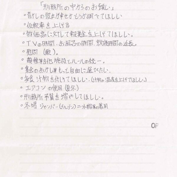 〇昔の彼女が幸せかどうか調べてほしい 〇仮釈率を上げる 〇物価高に対して報奨金を上げてほしい。 〇TVの時間、お風呂の時間、就寝時間の延長。 〇慰問(歌)。 〇類種等を他施設とルールの統一。 〇集会のおかし等もっと自由に選びたい。 〇毎食汁物を付けてほしい。（汁物の温度を上げてほしい。） 〇エアコンの使用（夏冬） 〇刑務所予算を増やしてほしい。 〇冬場ジャンパー（ブルゾン）ニット帽等の着用
