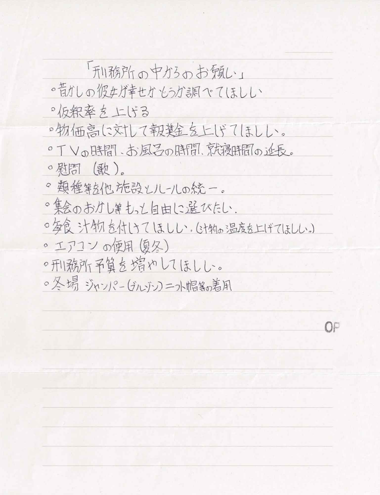 〇昔の彼女が幸せかどうか調べてほしい 〇仮釈率を上げる 〇物価高に対して報奨金を上げてほしい。 〇TVの時間、お風呂の時間、就寝時間の延長。 〇慰問(歌)。 〇類種等を他施設とルールの統一。 〇集会のおかし等もっと自由に選びたい。 〇毎食汁物を付けてほしい。（汁物の温度を上げてほしい。） 〇エアコンの使用（夏冬） 〇刑務所予算を増やしてほしい。 〇冬場ジャンパー（ブルゾン）ニット帽等の着用