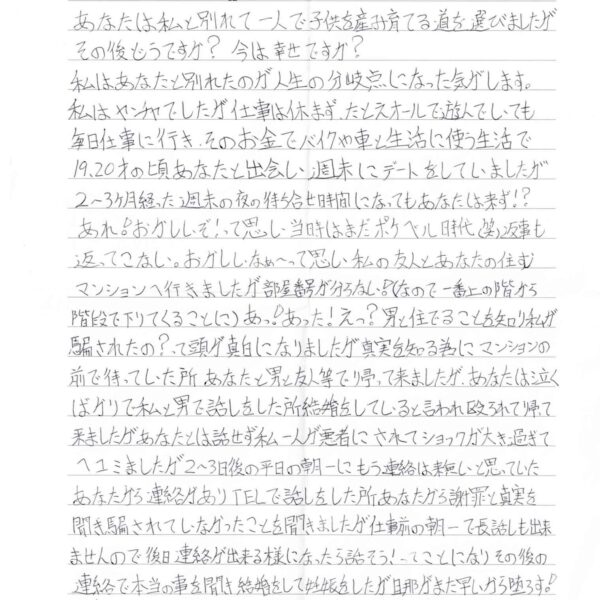 あなたは私と別れて一人で子供を産み育てる道を選びましたがその後どうですか？ 今は幸せですか？ 私はあなたと別れたのが人生の分岐点になった気がします。 私はヤンチャでしたが仕事は休まず、たとえオールで遊んでいても毎日仕事に行き、そのお金でバイクや車と生活に使う生活で19、20才の頃あなたと出会い、週末にデートをしていましたが 2～3ヶ月経った週末の夜の待ち合せ時間になってもあなたは来ず⁉　あれ！おかしいぞ！って思い、当時はまだポケベル時代（笑）返事も返ってこない。おかしいなぁ～って思い私の友人とあなたの住むマンションへ行きましたが部屋番号が分らない！（なので、一番上の階から階段で下りてくることに）あっ！あった！えっ？男と住んでることを知り私が騙されたの？って頭が真白になりましたが真実を知る為にマンションの前で待っていた所あなたと男と友人等で帰って来ましたが、あなたは泣くばかりで私と男で話しをした所結婚をしていると言われ殴られて帰って来ましたがあなたとは話せず私一人が悪者にされてショックが大き過ぎてヘコミましたが2～3日後の平日の朝一にもう連絡は来無いと思っていたあなたから連絡がありTELで話しをした所あなたから謝罪と真実を聞き騙されていなかったことを聞きましたが仕事前の朝一で長話しも出来ませんので後日連絡が出来る様になったら話そう！ってことになりその後の連絡で本当の事を聞き結婚をして妊娠をしたが旦那がまだ早いから堕ろす！って答えた時から冷めてしまい、旦那とはうまくいかなくなりほとんと話しもせず