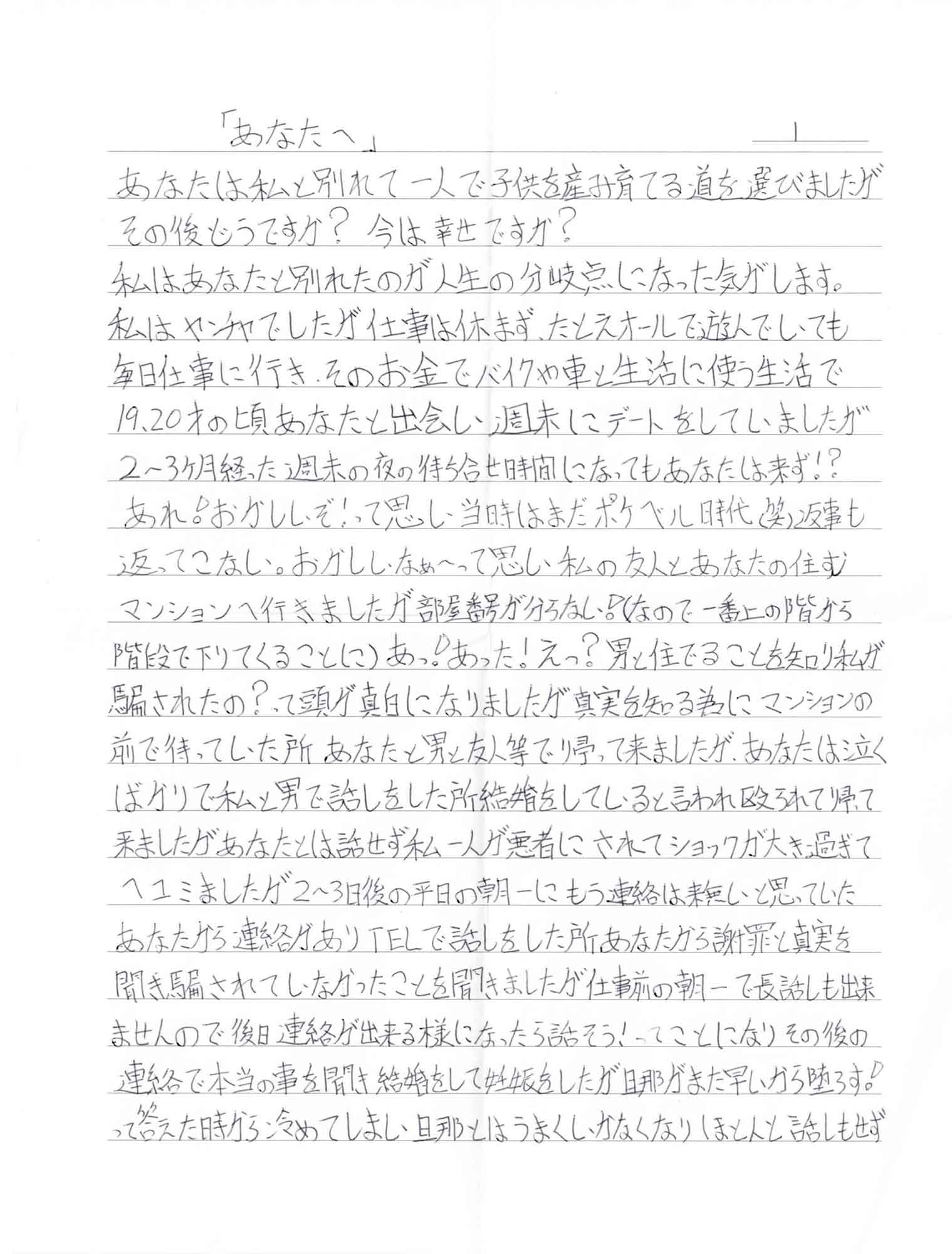 あなたは私と別れて一人で子供を産み育てる道を選びましたがその後どうですか？ 今は幸せですか？ 私はあなたと別れたのが人生の分岐点になった気がします。 私はヤンチャでしたが仕事は休まず、たとえオールで遊んでいても毎日仕事に行き、そのお金でバイクや車と生活に使う生活で19、20才の頃あなたと出会い、週末にデートをしていましたが 2～3ヶ月経った週末の夜の待ち合せ時間になってもあなたは来ず⁉　あれ！おかしいぞ！って思い、当時はまだポケベル時代（笑）返事も返ってこない。おかしいなぁ～って思い私の友人とあなたの住むマンションへ行きましたが部屋番号が分らない！（なので、一番上の階から階段で下りてくることに）あっ！あった！えっ？男と住んでることを知り私が騙されたの？って頭が真白になりましたが真実を知る為にマンションの前で待っていた所あなたと男と友人等で帰って来ましたが、あなたは泣くばかりで私と男で話しをした所結婚をしていると言われ殴られて帰って来ましたがあなたとは話せず私一人が悪者にされてショックが大き過ぎてヘコミましたが2～3日後の平日の朝一にもう連絡は来無いと思っていたあなたから連絡がありTELで話しをした所あなたから謝罪と真実を聞き騙されていなかったことを聞きましたが仕事前の朝一で長話しも出来ませんので後日連絡が出来る様になったら話そう！ってことになりその後の連絡で本当の事を聞き結婚をして妊娠をしたが旦那がまだ早いから堕ろす！って答えた時から冷めてしまい、旦那とはうまくいかなくなりほとんと話しもせず