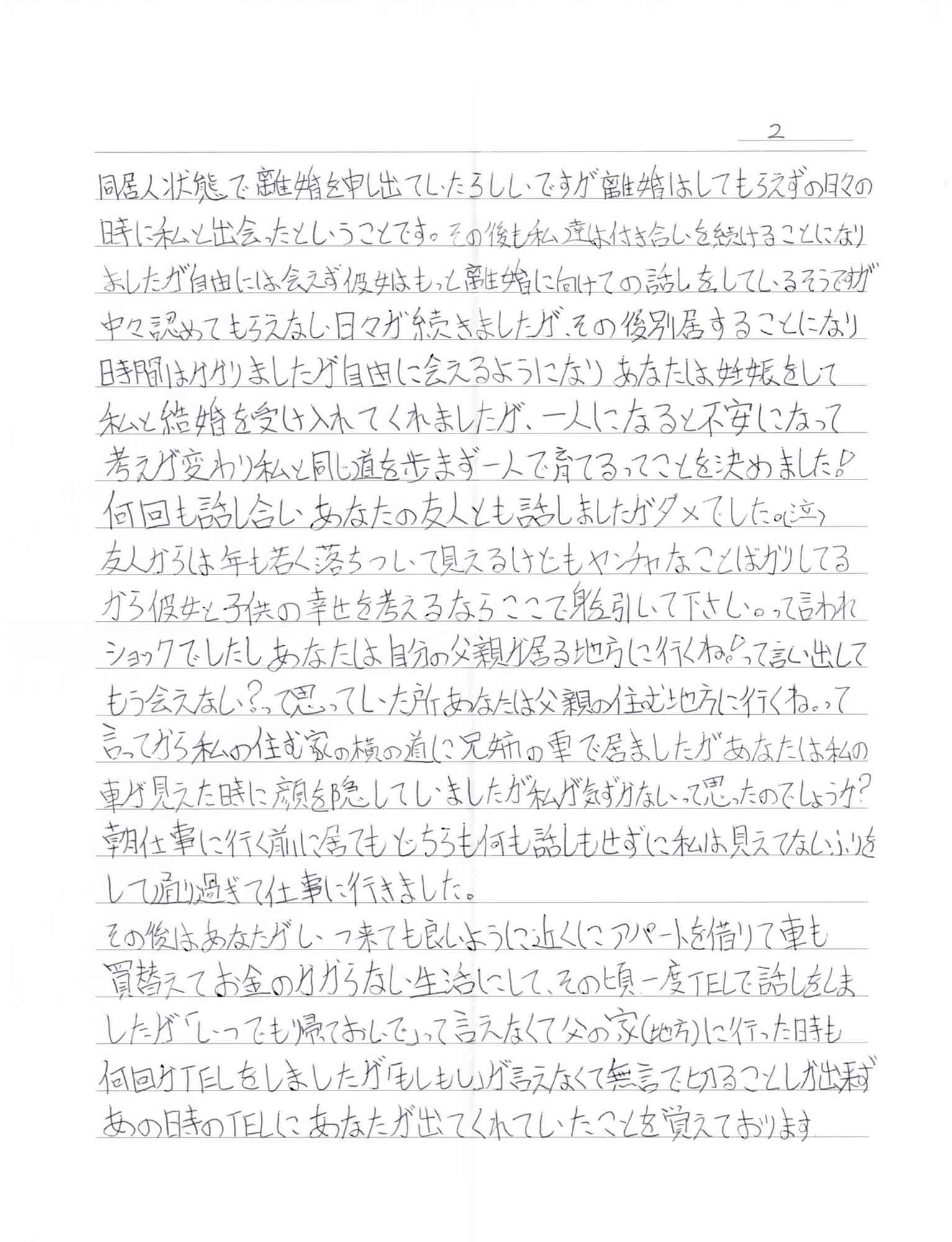 同居人状態で離婚を申し出ていたらしいですが離婚はしてもらえずの日々の時に私と出会ったということです。その後も私達は付き合いを続けることになりましたが自由には会えず彼女はもっと離婚に向けての話しをしているそうですが中々認めてもらえない日々が続きましたが、その後別居することになり時間はかかりましたが自由に会えるようになりあなたは妊娠をして私と結婚を受け入れてくれましたが、一人になると不安になって考えが変わり私と同じ道を歩まず一人で育てるってことを決めました！ 何回も話し合いあなたの友人とも話しましたがダメでした。（泣 ）友人からは年も若く落ちついて見えるけどもヤンチャなことばかりしてるから彼女と子供の幸せを考えるならここで身を引いて下さい。って言われショックでしたしあなたは自分の父親が居る地方に行くね！って言い出してもう会えない？って思っていた所あなたは父親の住む地方に行くね。って言ってから私の住む家の横の道に兄姉の車で居ましたがあなたは私の車が見えた時に顔を隠していましたが私が気づかないって思ったのでしょうか?？ 朝仕事に行く前に居てもどちらも何も話しもせずに私は見えてないふりをして通り過ぎて仕事に行きました。 その後はあなたがいつ来ても良いように近くにアパートを借りて車も買替えてお金のかからない生活にして、その頃一度TELで話しをしましたが「いつでも帰っておいで」って言えなくて父の家（地方）に行った時も何回かTELをしましたが「もしもし」が言えなくて無言で切ることしか出来ずあの時のTELにあなたが出てくれていたことを覚えております
