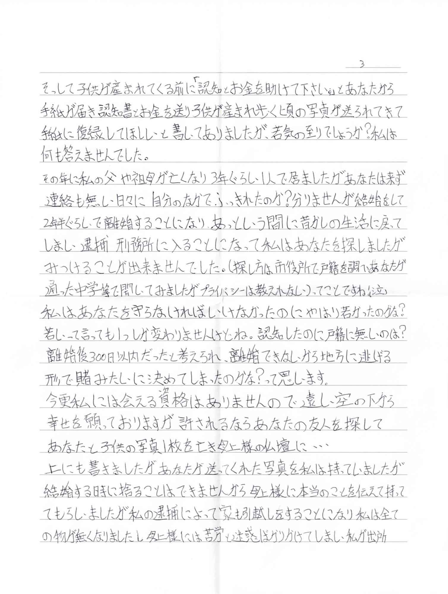 そっして子供が産まれてくる前に「認知とお金を助けて下さい。」とあなたから手紙が届き、認知書とお金を送り子供が産まれ歩く頃の写真が送られてきて手紙に復縁してほしいと書いてありましたが、若気の至りでしょうか？私は何も答えませんでした。 その年に私の父や祖母が亡くなり3年ぐらい1人で居ましたがあなたは来ず連絡も無い日々に自分のなかでふっきれたのか？分りませんが結婚をして2年半ぐらいで離婚することになり、あっという間に昔の生活に戻ってしまい逮捕 刑務所に入ることになって私はあなたを探しましたがみつけることが出来ませんでした。（探し方は市役所で戸籍を調べあなたが通った中学等で聞いてみましたがプライバシーは教えれない）ってことですね。（泣） 私はあなたを守らなければいけなかったのにやはり若かったのかな？若いって言っても1つしか変わりませんけどね。認知したのに戸籍に無いのは？離婚後300日以内だったと考えられ、離婚できないから地方に逃げる形で賭けみたいに決めてしまったのかな？って思います。 今更私には会える資格はありませんので遠い空の下から幸せを願っておりますが許されるならあなたの友人を探して あなたと子供の写真1枚を亡き母上様の仏壇に… 上にも書きましたがあなたが送ってくれた写真を私は持っていましたが結婚する時に捨てることはできませんから母上様に本当のことを伝えて持っててもらいましたが私の逮捕によって家も引越しをすることになり私は全ての物が無くなりましたし母上様には苦労と迷惑ばかりかけてしまい私が出所