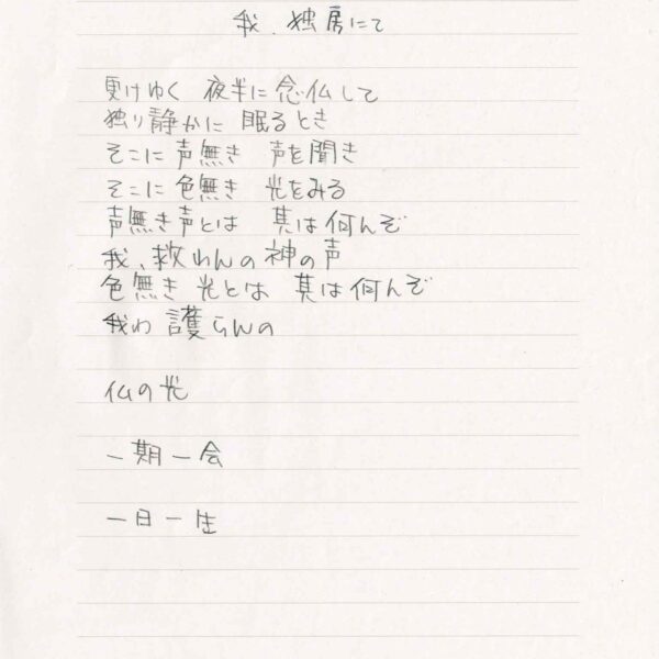 我、独房にて 更けゆく　夜半に念仏して 独り静かに　眠るとき そこに声無き　声を聞き そこに色無き　光をみる 声無き声とは　其は何んぞ 我、救わんの神の声 色無き光とは　其は何んぞ 我わ　護らんの 仏の光 一期一会 一日一生