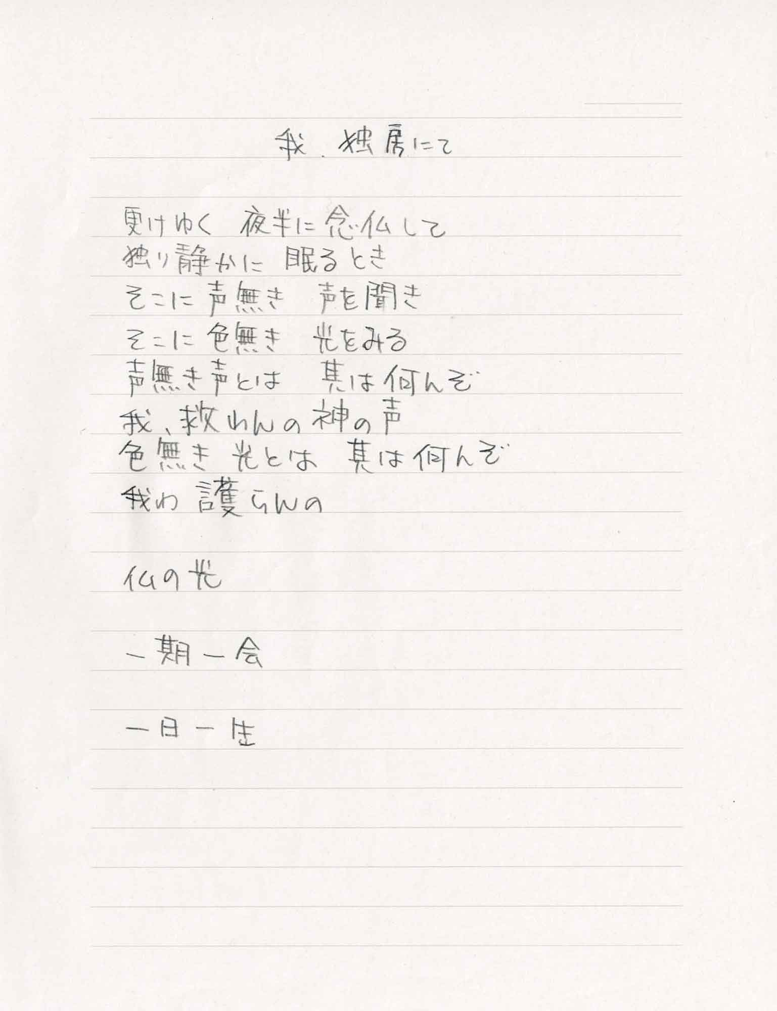 我、独房にて 更けゆく　夜半に念仏して 独り静かに　眠るとき そこに声無き　声を聞き そこに色無き　光をみる 声無き声とは　其は何んぞ 我、救わんの神の声 色無き光とは　其は何んぞ 我わ　護らんの 仏の光 一期一会 一日一生