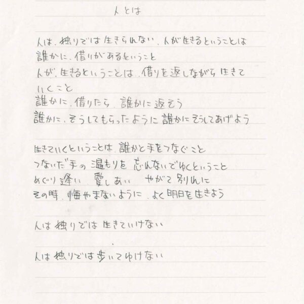 人とは 人は、独りでは生きられない、人が生きるということは 誰かに、借りがあるということ 人が、生きるということは、借りを返しながら生きて いくこと 誰かに、借りたら、誰かに返そう 誰かに、そうしてもらったように誰かにそうしてあげよう 生きていくということは、誰かと手をつなぐこと つないだ手の温もりを忘れないでゆくということ めぐり逢い　愛しあい　やがて別れに その時、悔やまないように、よく明日を生きよう 人は独りでは生きていけない 人は独りでは歩いてゆけない