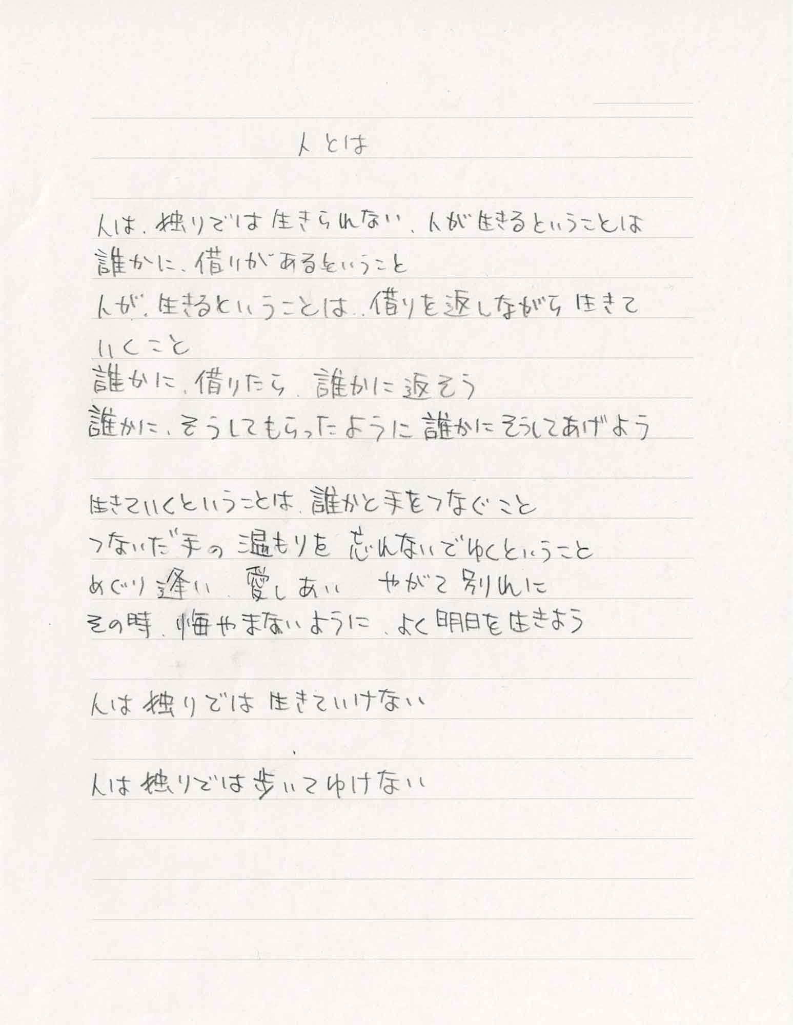 人とは 人は、独りでは生きられない、人が生きるということは 誰かに、借りがあるということ 人が、生きるということは、借りを返しながら生きて いくこと 誰かに、借りたら、誰かに返そう 誰かに、そうしてもらったように誰かにそうしてあげよう 生きていくということは、誰かと手をつなぐこと つないだ手の温もりを忘れないでゆくということ めぐり逢い　愛しあい　やがて別れに その時、悔やまないように、よく明日を生きよう 人は独りでは生きていけない 人は独りでは歩いてゆけない