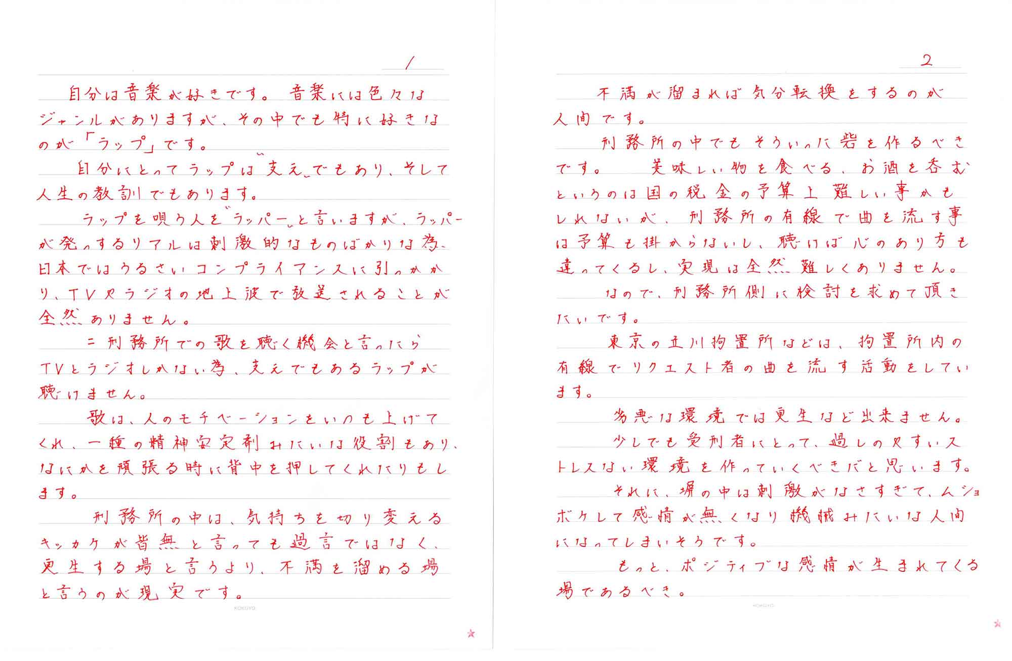 自分は音楽が好きです。音楽には色々なジャンルがありますが、その中でも特に好きなのが「ラップ」です。 　自分にとってラップは“支え”でもあり、そして人生の教訓でもあります。 　ラップを唄う人を"ラッパー"と言いますが、ラッパーが発するリアルは刺激的なものばかりな為、日本ではうるさいコンプライアンスに引っかかり、TVやラジオの地上波で放送されることが全然ありません。 　＝刑務所での歌を聴く機会と言ったらTVとラジオしかない為、支えでもあるラップが聴けません。 　歌は、人のモチベーションをいつも上げてくれ、一種の精神安定剤みたいな役割もあり、なにかを頑張る時に背中を押してくれたりもします。 　刑務所の中は、気持ちを切り変えるキッカケが皆無と言っても過言ではなく、更生する場と言うより、不満を溜める場と言うのが現実です。 　不満が溜まれば気分転換をするのが人間です。 　刑務所の中でもそういった砦を作るべきです。美味しい物を食べる、お酒を呑むというのは国の税金の予算上難しい事かもしれないが、刑務所の有線で曲を流す事は予算も掛からないし、聴けば心のあり方も違ってくるし、実現は全然難しくありません。 　なので、刑務所側に検討を求めて頂きたいです。 　東京の立川拘置所などは、拘置所内の有線でリクエスト者の曲を流す活動をしています。 　劣悪な環境では更生など出来ません。 　少しでも受刑者にとって、過しやすいストレスない環境を作っていくべきだと思います。 　それに、塀の中は刺激がなさすぎて、ムショボケして感情が無くなり機械みたいな人間になってしまいそうです。 　もっと、ポジティブな感情が生まれてくる場であるべき。