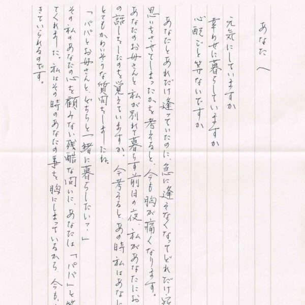 元気にしていますか 幸せに暮らしていますか 心配ごと等ないですか 　あなたとあれだけ逢っていたのに、急に逢えなくなってどれだけ寂しい思いをさせてしまったかを考えると、今も胸が痛くなります。あなたのお母さんと私が分かれて暮らす前日の夜、私があなたにお別れの話しをしたのを覚えていますか。今考えると、あの時私はあなたに、とてもかわいそうな質問をしましたね。 「パパとお母さんと、どちらと一緒に暮らしたい？」 その私のあなたの心を顧みない残酷な問いに、あなたは「パパ」と答えてくれました。私はその時のあなたの事を胸にしまっているから、今も生きていられるのです。
