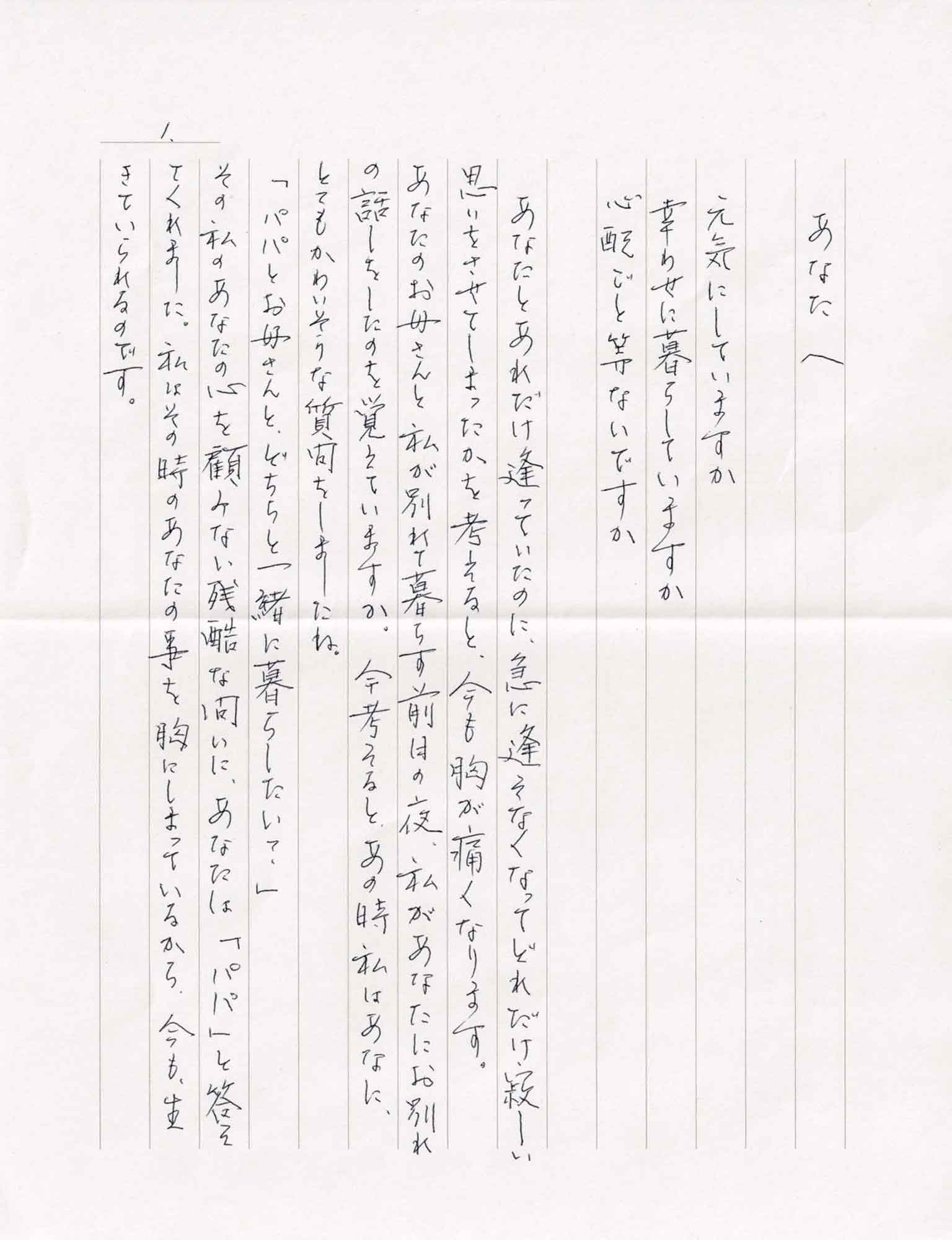 元気にしていますか 幸せに暮らしていますか 心配ごと等ないですか 　あなたとあれだけ逢っていたのに、急に逢えなくなってどれだけ寂しい思いをさせてしまったかを考えると、今も胸が痛くなります。あなたのお母さんと私が分かれて暮らす前日の夜、私があなたにお別れの話しをしたのを覚えていますか。今考えると、あの時私はあなたに、とてもかわいそうな質問をしましたね。 「パパとお母さんと、どちらと一緒に暮らしたい？」 その私のあなたの心を顧みない残酷な問いに、あなたは「パパ」と答えてくれました。私はその時のあなたの事を胸にしまっているから、今も生きていられるのです。