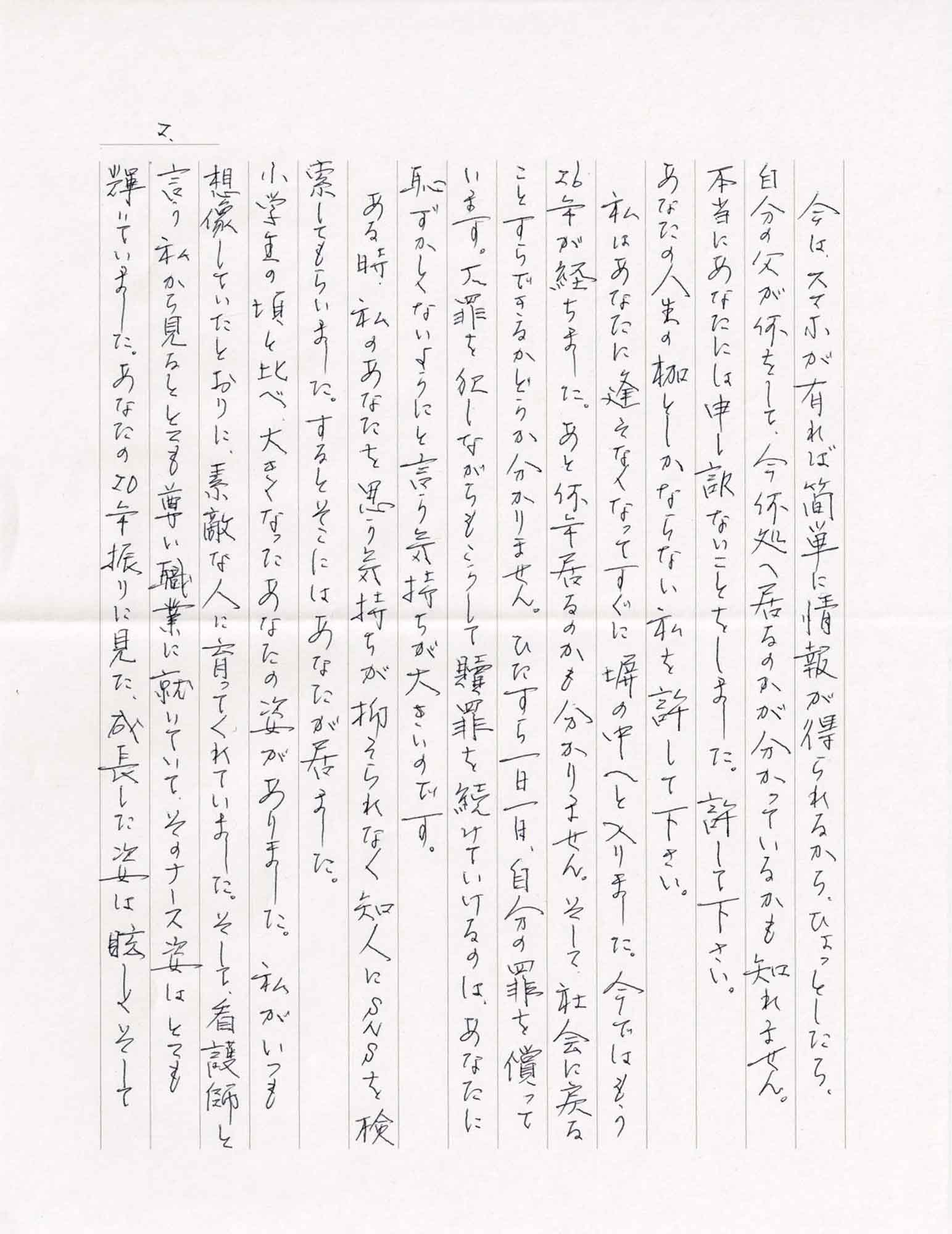 今は、スマホが有れば簡単に情報が得られるから、ひょっとしたら、自分の父が何をして、今何処へ居るのかが分かっているかも知れません。 本当にあなたには申し訳ないことをしました。許して下さい。 あなたの人生の枷としかならない私を許して下さい。 　私はあなたに逢えなくなってすぐに塀の中へと入りました。今ではもう26年が経ちました。あと何年居るのかもわかりません。そして、社会に戻ることすらできるかどうか分かりません。ひたすら一日一日、自分の罪を償っています。大罪を犯しながらもこうして贖罪を続けていけるのは、あなたに恥ずかしくないようにと言う気持ちが大きいのです。 　ある時、私のあなたを思う気持ちが抑えられなく知人にSNSを検索してもらいました。するとそこにはあなたが居ました。 小学生の頃と比べ大きくなったあなたの姿がありました。私がいつも想像していたとおりに、素敵な人に育ってくれていました。そして、看護師と言う私から見るととても尊い職業に就いていて、そのナース姿はとても輝いていました。あなたの20年振りに見た、成長した姿は眩しくそして