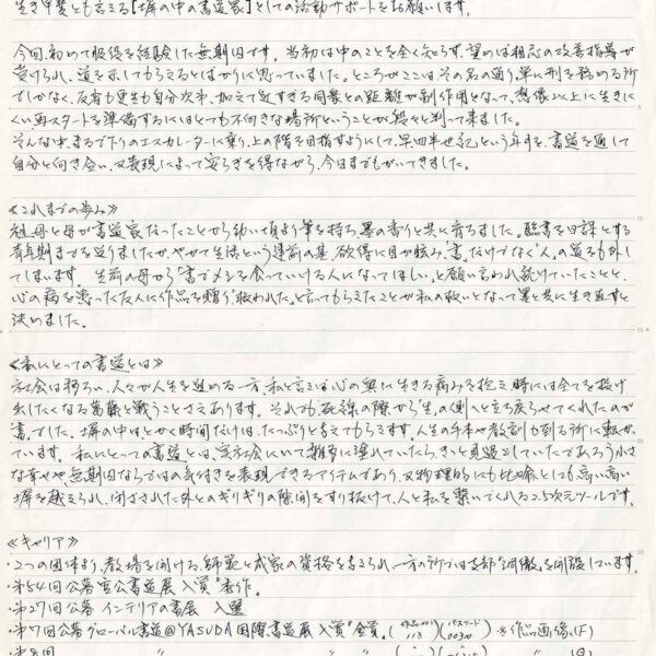 生き甲斐とも言える［塀の中の書道家］としての活動サポートをお願いします。 今回、初めて服役を経験した無期囚です。当初は中のことを全く知らず、望めば相応の改善指導が受けられ、道を示してもらえるとばかりに思っていました。ところがここは、その名の通り、単に刑を務める所でしかなく、反省も更生も自分次第、加えて近すぎる同衆との距離が副作用となって、想像以上に生きにくい再スタートを準備するにはとても不向きな場所ということが段々と判って来ました。 そんな中、まるで下りのエスカレーターに乗り、上の階を目指すようにして、早四半世紀という年月を、書道を通して自分と向き合い、又表現によって安らぎを得ながら、今日までもがいてきました。 ≪これまでの歩み≫ 祖母と母が書道家だったことから幼い頃より筆を持ち、墨の香りと共に育ちました。臨書を日課とする青年期まで送りましたが、やがて生活という建前の基、欲得に目が眩み、「書」だけでなく「人」の道を外してしまいます。生前の母から「書でメシを食っていける人になってほしい」と願い言われ続けていたことと、心の病を患った友人に作品を贈り、「救われた」と言ってもらえたことが私の救いとなってよって異と共に生き直すと決めました。 ≪私にとっての書道とは≫ 社会は移ろい、人々が人生を進める一方、私と言えば心の奥に生きる痛みを抱え、時には全てを投げ出したくなる葛藤と戦うことさえあります。それでも、死線の際から「生」の側へと立ち戻らせてくれたのが「書」でした。塀の中は、とかく時間だけは、たっぷりと与えてもらえます。人生の手本や教訓が到る所に転がっています。私にとっての書道とは、実社会にいて雑多に塗れていたら、きっと見過ごしていたであろう小さな幸せや、無期囚ならではの気付きを表現できるアイテムであり、又物理的にも比喩としても高い高い塀を越えられ、閉ざされた外とのギリギリの隙間をすり抜けて、人と私を繋いでくれる2.5次元ツールです。 ≪キャリア≫ 2つの団体より、教場を開ける、師範と成家の資格を与えられ、一方の所では支部「洞徹」を開設しています。 ・第54回公募　宮公書道展入賞「秀作」 ・第27回公募　インテリアの書展 入選 ・第7回公募　グローバル書道@YASUDA国際書道展　入賞「金賞」（作品No.113）（パスワード00300）※作品画像（F） ・第8回　グローバル書道@YASUDA国際書道展　入賞「金賞」（作品No.114）（パスワード56318）※作品画像（G） ・第9回　グローバル書道@YASUDA国際書道展　入賞「奨励賞」（作品No.94）（パスワード24909）※作品画像（H） ・第10回 グローバル書道@YASUDA国際書道展　間もなく発表 ・第1回　2回アート展　「部川賞」第3回出品　etc.