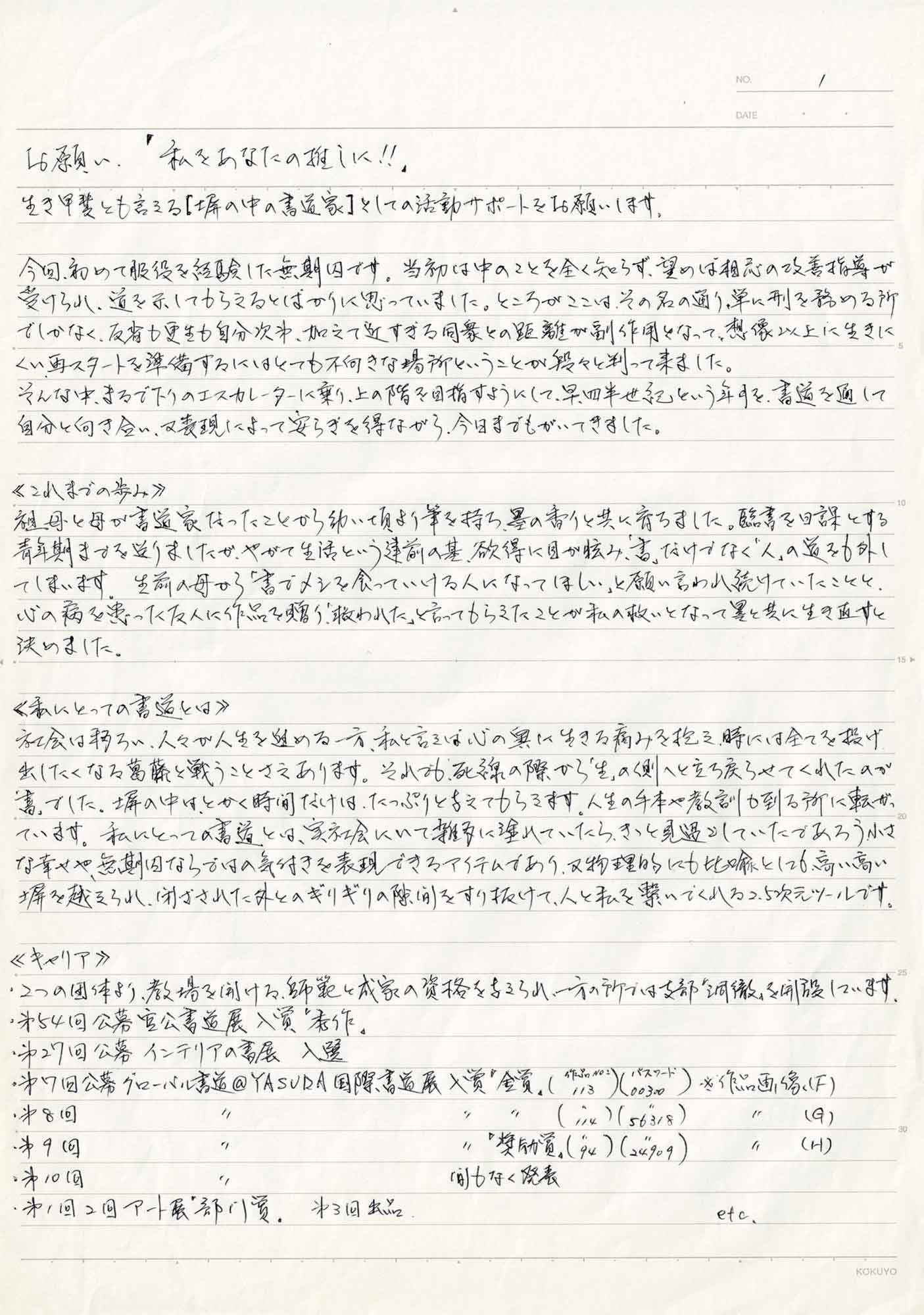 生き甲斐とも言える［塀の中の書道家］としての活動サポートをお願いします。 今回、初めて服役を経験した無期囚です。当初は中のことを全く知らず、望めば相応の改善指導が受けられ、道を示してもらえるとばかりに思っていました。ところがここは、その名の通り、単に刑を務める所でしかなく、反省も更生も自分次第、加えて近すぎる同衆との距離が副作用となって、想像以上に生きにくい再スタートを準備するにはとても不向きな場所ということが段々と判って来ました。 そんな中、まるで下りのエスカレーターに乗り、上の階を目指すようにして、早四半世紀という年月を、書道を通して自分と向き合い、又表現によって安らぎを得ながら、今日までもがいてきました。 ≪これまでの歩み≫ 祖母と母が書道家だったことから幼い頃より筆を持ち、墨の香りと共に育ちました。臨書を日課とする青年期まで送りましたが、やがて生活という建前の基、欲得に目が眩み、「書」だけでなく「人」の道を外してしまいます。生前の母から「書でメシを食っていける人になってほしい」と願い言われ続けていたことと、心の病を患った友人に作品を贈り、「救われた」と言ってもらえたことが私の救いとなってよって異と共に生き直すと決めました。 ≪私にとっての書道とは≫ 社会は移ろい、人々が人生を進める一方、私と言えば心の奥に生きる痛みを抱え、時には全てを投げ出したくなる葛藤と戦うことさえあります。それでも、死線の際から「生」の側へと立ち戻らせてくれたのが「書」でした。塀の中は、とかく時間だけは、たっぷりと与えてもらえます。人生の手本や教訓が到る所に転がっています。私にとっての書道とは、実社会にいて雑多に塗れていたら、きっと見過ごしていたであろう小さな幸せや、無期囚ならではの気付きを表現できるアイテムであり、又物理的にも比喩としても高い高い塀を越えられ、閉ざされた外とのギリギリの隙間をすり抜けて、人と私を繋いでくれる2.5次元ツールです。 ≪キャリア≫ 2つの団体より、教場を開ける、師範と成家の資格を与えられ、一方の所では支部「洞徹」を開設しています。 ・第54回公募　宮公書道展入賞「秀作」 ・第27回公募　インテリアの書展 入選 ・第7回公募　グローバル書道@YASUDA国際書道展　入賞「金賞」（作品No.113）（パスワード00300）※作品画像（F） ・第8回　グローバル書道@YASUDA国際書道展　入賞「金賞」（作品No.114）（パスワード56318）※作品画像（G） ・第9回　グローバル書道@YASUDA国際書道展　入賞「奨励賞」（作品No.94）（パスワード24909）※作品画像（H） ・第10回 グローバル書道@YASUDA国際書道展　間もなく発表 ・第1回　2回アート展　「部川賞」第3回出品　etc.
