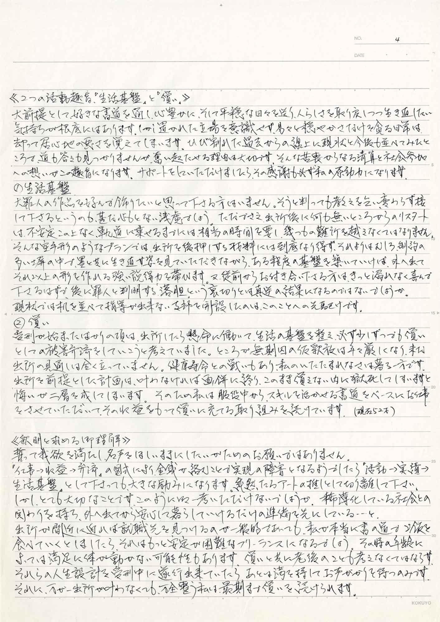 ≪2つの活動趣旨「生活基盤」と「償い」≫ 大前提として、好きな書道を通し、心豊かに、そして平穏な日々を送り、人らしさを取り戻しつつ生き返したい気持ちが根底にはあります。しかし、置かれた立場を意識せず、易々と穏やかさだけを貪る日常は、却って居心地の悪さを覚えてしまいます。ひび割れた過去からの線上に現状と今後も並べてみたところで、道も答えも見つかりませんが、奮い起たせる理由は大切です。そんな苦衷からなる清算と社会参加への想いがこの趣旨になります。サポートをしていただけましたら、その感謝も必ず私の原動力になります。 ①生活基盤 大罪人の作品を好んで飾りたいと思って下さる方はいません。そうと判っても教えを乞い、変わらず接して下さるというのも、甚だ心もとない浅慮でしょう。ただでさえ、出所後に何も無いところからのリスタートは、不安定この上なく、軌道に乗せるまでには相当の時間を要し、幾つもの難所を越えなくてはなりません。そんな空手形のようなプランでは、出所を後押しする材料には到底なり得ず、それよりはむしろ、制約の多い塀の中で、墨と共に生き直す姿を見ていただきながら、ある程度の基盤を築いていけば、外へ出てそれ以上の形を作れる強い説得力を帯びます。又、従前からお付き合い下さる方は、きっと漏れなく喜んで下さるはずで、後に罪人と判明する「落胆」という裏切りとは真逆の結果になるのではないでしょうか。 現状では机を並べて指導が出来ない支部を開設したのは、このことへの先駆けです。 ②償い 受刑が始まったばかりの頃は、出所したら懸命に働いて、生活の基盤を整え必ず少しずつでも償いとしての被害弁済をしていこうと考えていました。ところが無期因の仮釈放は年々厳しくなり、未だ出所の見通しは全く立っていません。健康寿命との戦いもあり、私のいたたまれなさは募る一方です。出所を前提とした計画は、叶わなければ画餅に終り、このまま償えない内に死してしいますと悔いが二層を成してしまいます。そのため私は服役中から、スキルを活かせる書道をベースにお仕事をさせていただいて、その収益をもって償いに充てる取り組みを続けています。（現在52才） ≪釈明を求める理解≫ 誓って我欲を満たし、名声をほしいままにしたいかためのお願いではありません。 「仕事→収益→弁済」の図式により、金銭が絡むことで実現の障害となるようでしたら「活動→実績→ 生活基盤」として下さっても、大きな励みになります。純然たるアートの推しとして切り離して下さい。 しかし、とても大切なことです。このように御一考いただけないでしょうか。希薄化している社会との関わりを持ち、外へ出てから安心して暮らしていけるだけの準備を先にしている…と。 出所が間近に迫れば就職先を見つけるのが一般的であっても、私が本当に書の道でご飯を食べていくとしましたら、それはもっと安定が困難なフリーランスになるでしょう。その時の年齢によっては満足に体が動かない可能性もあります。償いと共に老後のことも考えなくてはならず、それらの人生設計を受利中に遂行出来ていたら、あとは満を持して、お声がかりを待つのみです。 それに、万が一出所が叶わなくても、万全整う私は、最期まで償いを続けられます。
