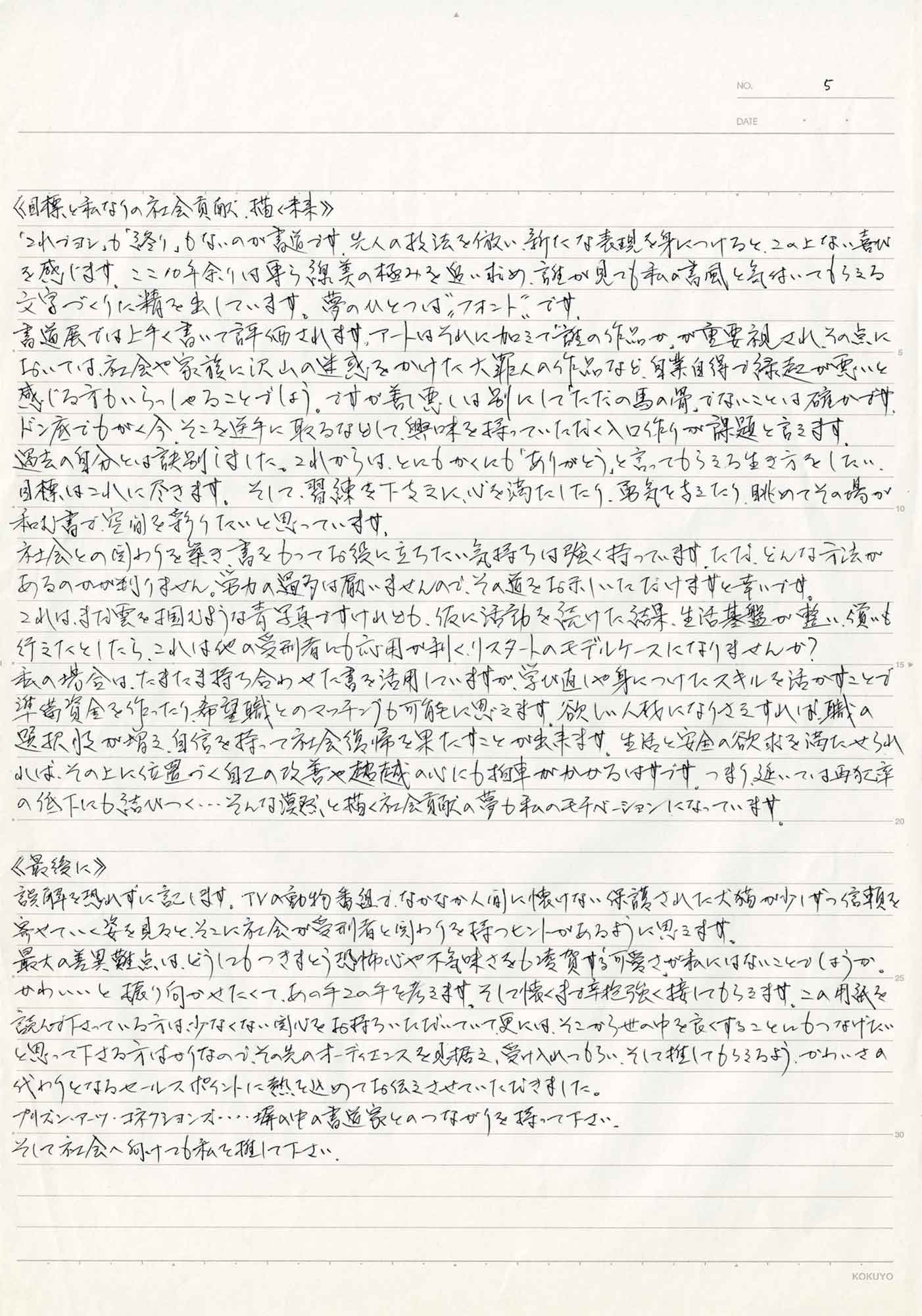 ≪目標と私なりの社会貢献、描く未来≫ 「これでヨシ」も「終り」もないのが書道です。先人の技法を倣い、新たな表現を身につけると、この上ない喜びを感じます。ここ10年余りは専ら線美の極みを追い求め、誰が見ても私の書風と気付いてもらえる文字づくりに精を出しています。夢のひとつは”フォント”です。 書道展では上手く書いて評価されます。アートはそれに加えて「誰の作品か」が重要視され、その点においては、社会や家族に沢山の迷惑をかけた大罪人の作品など、自業自得で緑起が悪いと感じる方もいらっしゃることでしょう。ですが善し悪しは別にして「ただの馬の骨」でないことは確かです。ドン底でもがく今、そこを逆手に取るなどして、興味を持っていただく入口作りが課題と言えます。 過去の自分とは訣別しました。これからは、とにもかくにも「ありがとう」と言ってもらえる生き方をしたい。目標はこれに尽きます。そして、習練を下支えに、心を満たしたり、勇気を与えたり、眺めてその場が和む書で、空間を彩りたいと思っています。 社会との関わりを築き、書をもってお役に立ちたい気持ちは強く持っています。ただ、どんな方法があるのかが判りません。労力の過多は厭いませんので、その道をお示しいただけますと幸いです。 これは、まだ雲を掴むような青写真ですけれども、仮に活動を続けた結果、生活基盤が整い、強いも行えたとしたら、これは他の受刑者に応用が利く、リスタートのモデルケースになりませんか？ 私の場合は、たまたま持ち合わせた書を活用していますが、学び直しや身につけたスキルを活かすことで準備資金を作ったり、希望職とのマッチングも可能に思えます。欲しい人材になりさえすれば、職の選択肢が増え、自信を持って社会復帰を果たすことが出来ます。生活と安全の欲求を満たせられれば、その上に位置づく自己の改善や超越の心にも拍車がかかるはずです。つまり、延いては再犯率の低下にも結びつく…そんな漠然と描く社会貢献の夢も私のモチベーションになっています。 ≪最後に≫ 誤解を恐れずに記します。TVの動物番組で、なかなか人に懐けない保護された犬猫が少しずつ信頼を寄せていく姿を見ると、そこに社会が受刑者と関わりを持つヒントがあるように思えます。 最大の差異難点は、どうにもつきまとう恐怖心や不気味さをも凌貸する「可愛さ」が私にはないことでしょうか。かわいいと振り向かせたくて、あの手この手を考えます。そして懐くまで辛抱強く接してもらえます、この用紙を読んで下さっている方は、少なくない関心をお持ちいただいていて、更には、そこから世の中を良くすることにもつなげたいと思って下さる方はかりなので、その先のオーディエンスを見据え、受け入れてもらい、そして推してもらえるよう、かわいさの代わりとなるセールスポイントに熱を込めてお伝えさせていただきました。 プリズン・アーツ・コネクションズ…塀の中の書道家とのつながりを持って下さい。 そして社会へ向けて私を推して下さい。