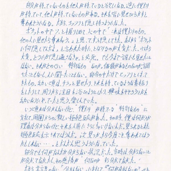 自分が持っていないものを他人が持っていると欲しくなる。逆に僕だけが持っていて、他人が持っていないものがある。それを皆に見せびらかすと奪われそうになる。だから、コッソリと隠し持つようになった。 　ポケットの中でソっと握りしめて、心の中で「これは僕だけのもの。他の人に見せたら奪れちゃう。」と思ってずっと隠してきた。 友人から「ポケットに何隠してんだよ」と言われた時に、とぼけるのが大変だった。バレたら大変。どうにか隠し通さなきゃ。と必死。でも今まで誰にも見せたことはない。それがどのくらい“特別なもの”なのか。価値があるものなのか。調べたこともないし、人に聞いたこともない。自分の中だけでヒッソリとしまってきたもの。幼い頃は、チラッと見せたり、それを持っているような素振りをしたりして、周りから注目を浴びようとしたり、興味をそそろうとかを幼いなりにやってたと思う。楽しんでいた。 　いつ頃かは分かんないけど、“僕だけ”が持っている“特別なもの”に対して、周囲からの激しい拒絶反応があった。その時、僕は何が、とか理由は分からないけど、それを人前にさらしちゃいけないんだ。見られるとまた拒絶反応を示されてしまうんだ。次、見つかったら今度こそ奪われてしまうかもしれない…とだんだん思うようになっていった。 　自分でも何がなんだか分からない状況だった。当時は、分からないことが分かってなかったし、その感情が“何なのか”すら分かってなかった。 　だから、主語のない「分かんない」に対して『何が分かんないの?』と言われても「分かんない」としか答えられず、会話にならなかった。
