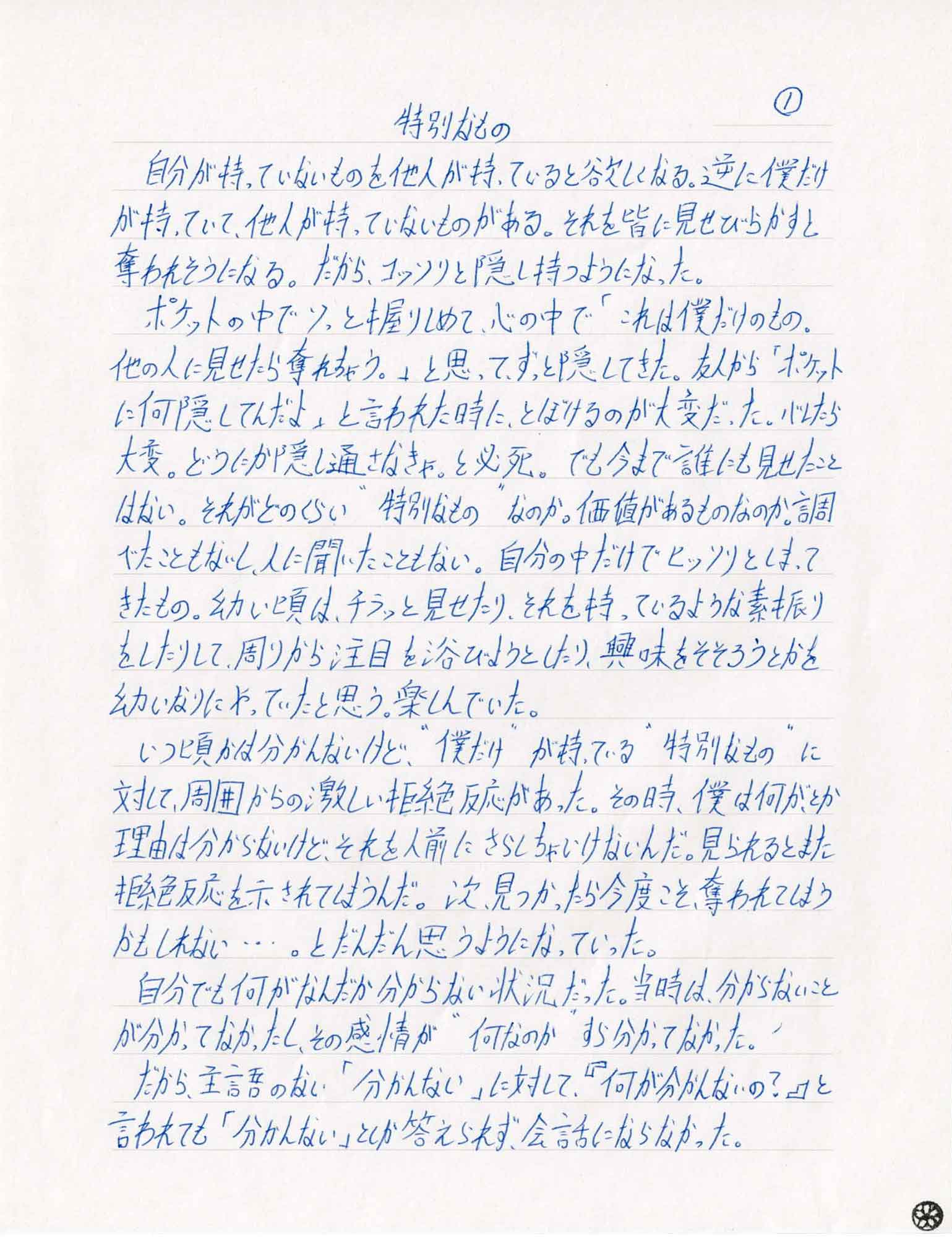 自分が持っていないものを他人が持っていると欲しくなる。逆に僕だけが持っていて、他人が持っていないものがある。それを皆に見せびらかすと奪われそうになる。だから、コッソリと隠し持つようになった。 　ポケットの中でソっと握りしめて、心の中で「これは僕だけのもの。他の人に見せたら奪れちゃう。」と思ってずっと隠してきた。 友人から「ポケットに何隠してんだよ」と言われた時に、とぼけるのが大変だった。バレたら大変。どうにか隠し通さなきゃ。と必死。でも今まで誰にも見せたことはない。それがどのくらい“特別なもの”なのか。価値があるものなのか。調べたこともないし、人に聞いたこともない。自分の中だけでヒッソリとしまってきたもの。幼い頃は、チラッと見せたり、それを持っているような素振りをしたりして、周りから注目を浴びようとしたり、興味をそそろうとかを幼いなりにやってたと思う。楽しんでいた。 　いつ頃かは分かんないけど、“僕だけ”が持っている“特別なもの”に対して、周囲からの激しい拒絶反応があった。その時、僕は何が、とか理由は分からないけど、それを人前にさらしちゃいけないんだ。見られるとまた拒絶反応を示されてしまうんだ。次、見つかったら今度こそ奪われてしまうかもしれない…とだんだん思うようになっていった。 　自分でも何がなんだか分からない状況だった。当時は、分からないことが分かってなかったし、その感情が“何なのか”すら分かってなかった。 　だから、主語のない「分かんない」に対して『何が分かんないの?』と言われても「分かんない」としか答えられず、会話にならなかった。