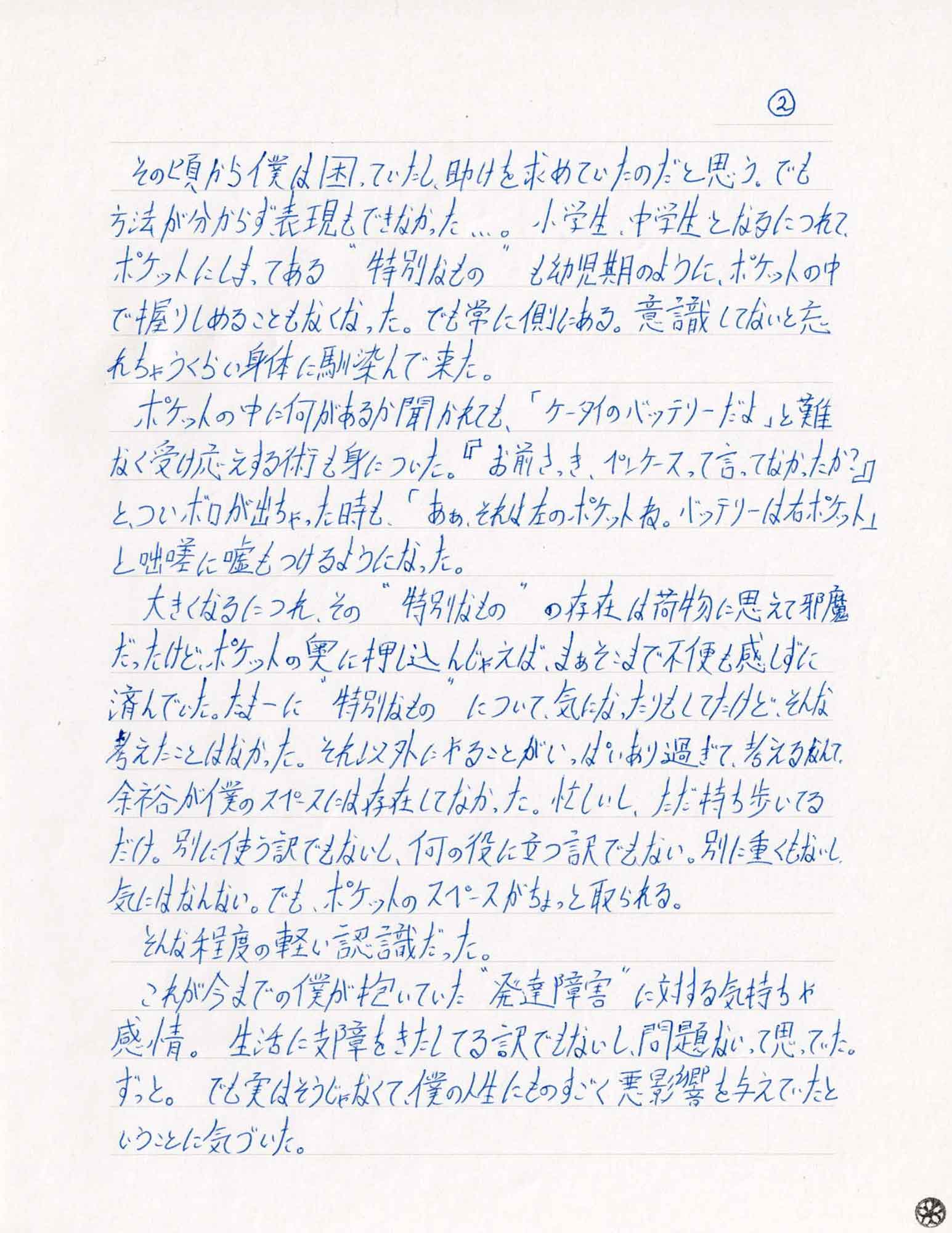 その頃から僕は困っていたし、助けを求めていたのだと思う。でも方法が分からず表現もできなかった…。小学生、中学生となるにつれて、ポケットにしまってある“特別なもの”も幼児期のように、ポケットの中で握りしめることもなくなった。でも常に側にある。意識してないと忘れちゃうくらい身体に馴染んで来た。 　ポケットの中に何があるか聞かれても、「ケータイのバッテリーだよ」と難なく受け応えする術も身についた。『お前さっき、ペンケースって言ってなかったか？』とついボロが出ちゃった時も、「あぁ、それは左のポケットね。バッテリーは右ポケット」と咄嗟に嘘もつけるようになった。 　大きくなるにつれ、その“特別なもの”の存在は荷物に思えて邪魔だったけど、ポケットの奥に押し込んじゃえば、まぁそこまで不便も感じずに済んでいた。たまーに“特別なもの”について、気になったりもしてたけど、そんな考えたことはなかった。それ以外にやることがいっぱいあり過ぎて、考えるなんて余裕が僕のスペースには存在してなかった。忙しいし、ただ持ち歩いてるだけ。別に使う訳でもないし、何の役に立つ訳でもない。別に重くもないし、気にはなんない。でも、ポケットのスペースがちょっと取られる。 　そんな程度の軽い認識だった。 　これが今までの僕が抱いていた“発達障害”に対する気持ちや感情。生活に支障をきたしてる訳でもないし、問題ないって思っていた。ずっと。でも実はそうじゃなくて、僕の人生にものすごく悪影響を与えていたということに気づいた。
