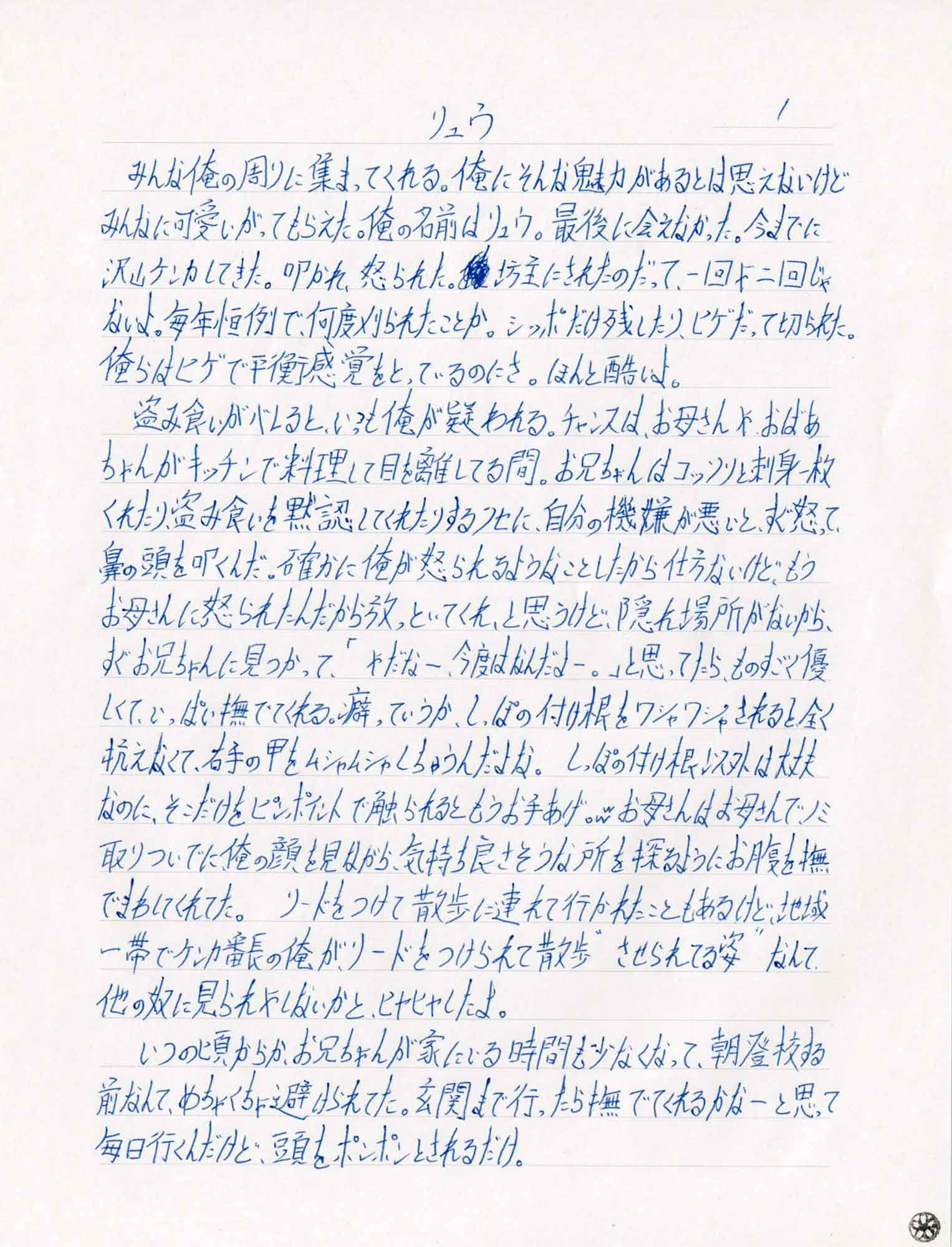 みんな俺の周りに集まってくれる。俺にそんな魅力があるとは思えないけどみんなに可愛いがってもらえた。俺の名前はリュウ。最後に会えなかった。今までに沢山ケンカしてきた。叩かれ、怒られた。坊主にされたのだって、一回や二回じゃないよ。毎年恒例で、何度刈られたことか。シッポだけ残したり、ヒゲだって切られた。俺らはヒゲで平衡感覚をとっているのにさ。ほんと酷いよ。
　盗み食いがバレると、いつも俺が疑われる。チャンスは、お母さんやおばあちゃんがキッチンで料理して目を離してる間。お兄ちゃんはコッソリと刺身一枚くれたり、盗み食いを黙認してくれたりするクセに、自分の機嫌が悪いとすぐ怒って、鼻の頭を叩くんだ。確かに俺が怒られるようなことしたから仕方ないけど、もうお母さんに怒られたんだから放っといてくれ、と思うけど、隠れ場所がないから、すぐお兄ちゃんに見つかって、「やだなー、今度はなんだよー。」と思ってたら、ものすごく優しくて、いっぱい撫でてくれる。癖っていうか、しっぽの付け根をワシャワシャされると全く抗えなくて、右手の甲をムシャムシャしちゃうんだよな。しっぽの付け根以外は大丈夫なのに、そこだけをピンポイントで触られるともうお手あげ。ww お母さんはお母さんでノミ取りついでに俺の顔を見ながら、気持ち良さそうな所を探るようにお腹を撫でまわしてくれてた。リードをつけて散歩に連れて行かれたこともあるけど、地域一帯でケンカ番長の俺が、リードをつけられて散歩“させられてる姿”なんて他の奴に見られやしないかとヒヤヒヤしたよ。
　いつの頃からか、お兄ちゃんが家にいる時間も少なくなって、朝登校する前なんて、めちゃくちゃ避けられてた。玄関まで行ったら撫でてくれるかなーと思って毎日行くんだけど、頭をポンポンとされるだけ。