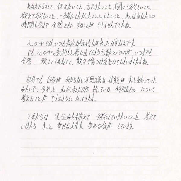 あなたに対して、伝えたいこと、訊きたいこと、聞いて欲しいこと、教えて欲しいこと、一緒にしたかったことと、したいこと、私はあなたとの時間を今まで　全然ともに　することが　できませんでしたね。 　心の中では、いつも素直な気持ちがあったはずなんです。 　でも、心の中の気持ちと表に出てしまう言動というのが、いつまでも全然、一致してくれなくて、散々傷つけ続けてしまいましたよね。 　自分でも　自分が　分からない不思議な状態が　ずっと続いていたみたいで、今やっと　私が、私だけが　持っている　特別なもの　について考えることが　できるように　なってきたよ。 　これからは　足並みを揃えて　一緒にしていきたいことを　考えていけたら　きっと　幸せな人生を　歩める気が　しています。