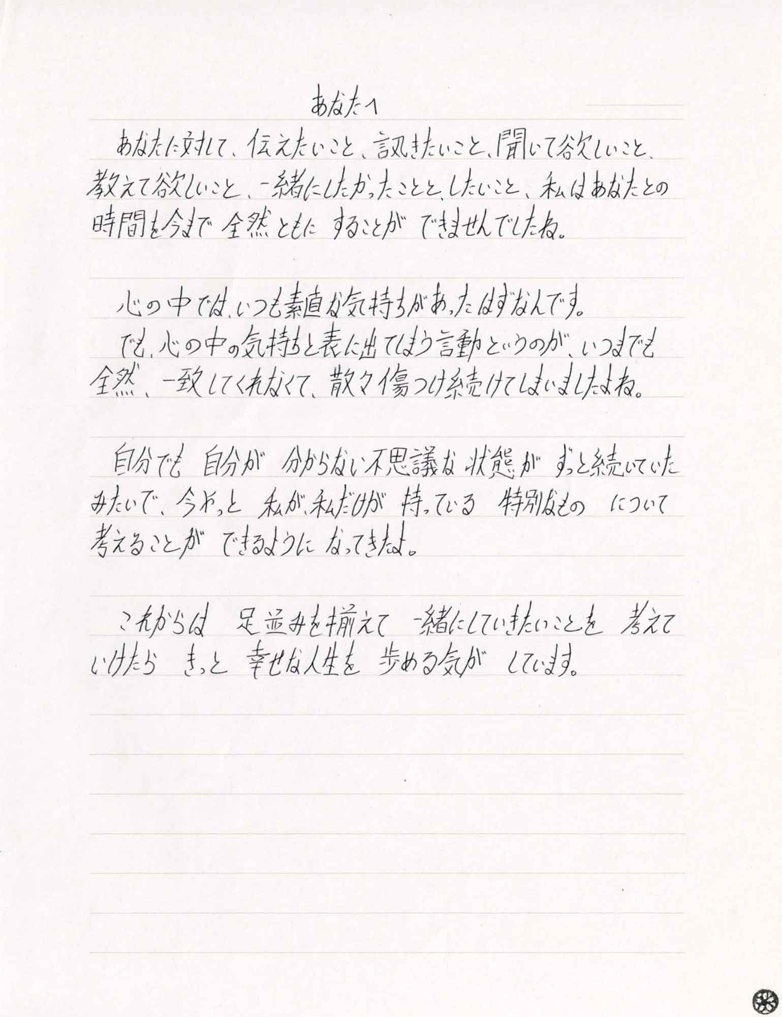 あなたに対して、伝えたいこと、訊きたいこと、聞いて欲しいこと、教えて欲しいこと、一緒にしたかったことと、したいこと、私はあなたとの時間を今まで　全然ともに　することが　できませんでしたね。 　心の中では、いつも素直な気持ちがあったはずなんです。 　でも、心の中の気持ちと表に出てしまう言動というのが、いつまでも全然、一致してくれなくて、散々傷つけ続けてしまいましたよね。 　自分でも　自分が　分からない不思議な状態が　ずっと続いていたみたいで、今やっと　私が、私だけが　持っている　特別なもの　について考えることが　できるように　なってきたよ。 　これからは　足並みを揃えて　一緒にしていきたいことを　考えていけたら　きっと　幸せな人生を　歩める気が　しています。