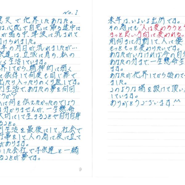 東日本大震災で他界したあなた。 あの時、私は、心配で自宅に帰る途中に津波警報が鳴る中、津波に流されて救助され助けられました。 あれから14年の月日が流れましたが… あなたの子供達は、立派に育ち、私の子供と仲良く生活しています。 あなたが他界してから、精神的に弱くなって薬物に依存して何度も同じ罪で刑務所に出たり入ったりのくり返しです。 今回の受刑生活で、あなたの夢を何回見たのでしょうか？ あなたは私に何を伝えたかったのでしょうか？　答えは分かりませんが、一生懸命一日一日を大切にして生きることや自分自身を大切にすること。 今回の受刑生活を最後にして、社会で真面目に仕事をして、人の為に役に立てること目標があります。 あなたが残した会社で子供達と一緒に仕事をすることが夢です。 来年は、いよいよ出所です。 その為にも“人は変わろうと努力すればきっと良い方向に変われる”ことを信じて前向きに行動して、人に優しくできる人にもっともっと変わりたいです。 あなたがいなければ今の自分はありません。 あなたの分まで、一生懸命生きることを誓います。 あなたが他界してから初めて手紙を書きました。 このような場を設けて頂いたこと感謝しています。 ありがとうございます。^^