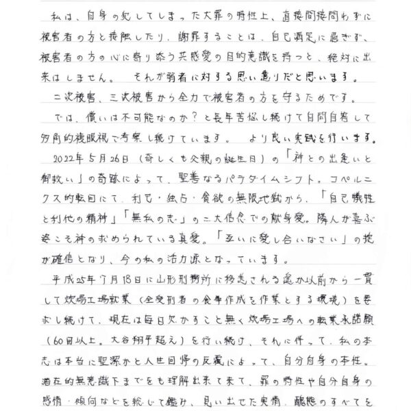 食でのコラボレーション 社会弱者に活力を! 愛のプロジェクト 2024年11月10日 　私は、自身の犯してしまった大罪の特性上、直接間接問わずに被害者の方と接触したり、謝罪することは、自己満足に過ぎず、被害者の方の心に寄り添う共感愛の目的意識を持つと、絶対に出来はしません。それが弱者に対する思い遣りだと思います。 　二次被害、三次被害から全力で被害者の方を守るためです。 　では、償いは不可能なのか？と長年苦悩し続けて自問自答して多角的複眼視で考察し続けています。より良い実践を行います。 　2022年5月26日（奇しくも父親の誕生日）の「神との出逢いと御救い」の奇跡によって、聖善なるパラダイムシフト。コペルニクス的転回にて、利己・独占・貪欲の無限地獄から、「自己犠牲と利他の精神」「無私の志」の二大信念での献身愛。隣人が喜ぶ姿こそ神の求められている真愛。「互いに愛し合いなさい」の掟が確信となり、今の私の活力源となっています。 　平成25年7月18日に山形刑務所に移送される遥か以前から一貫して炊場工場就業（全受刑者の食事作成を作業とする環境）を要求し続けて、現在は毎日欠かすこと無く炊場工場への転業承諾願（60回以上。大谷翔平超え）を行い続け、それに伴って、私の本志は本当に聖潔かと人生回帰の反覆によって、自分自身の本性。潜在的無意識下までをも理解出来て来て、罪の特性や自分自身の感情・傾向などを総じて鑑み、見い出せた実情、醜態のすべてをも隠さずに曝露して、それ以前の2024年2月19日には自己省察・