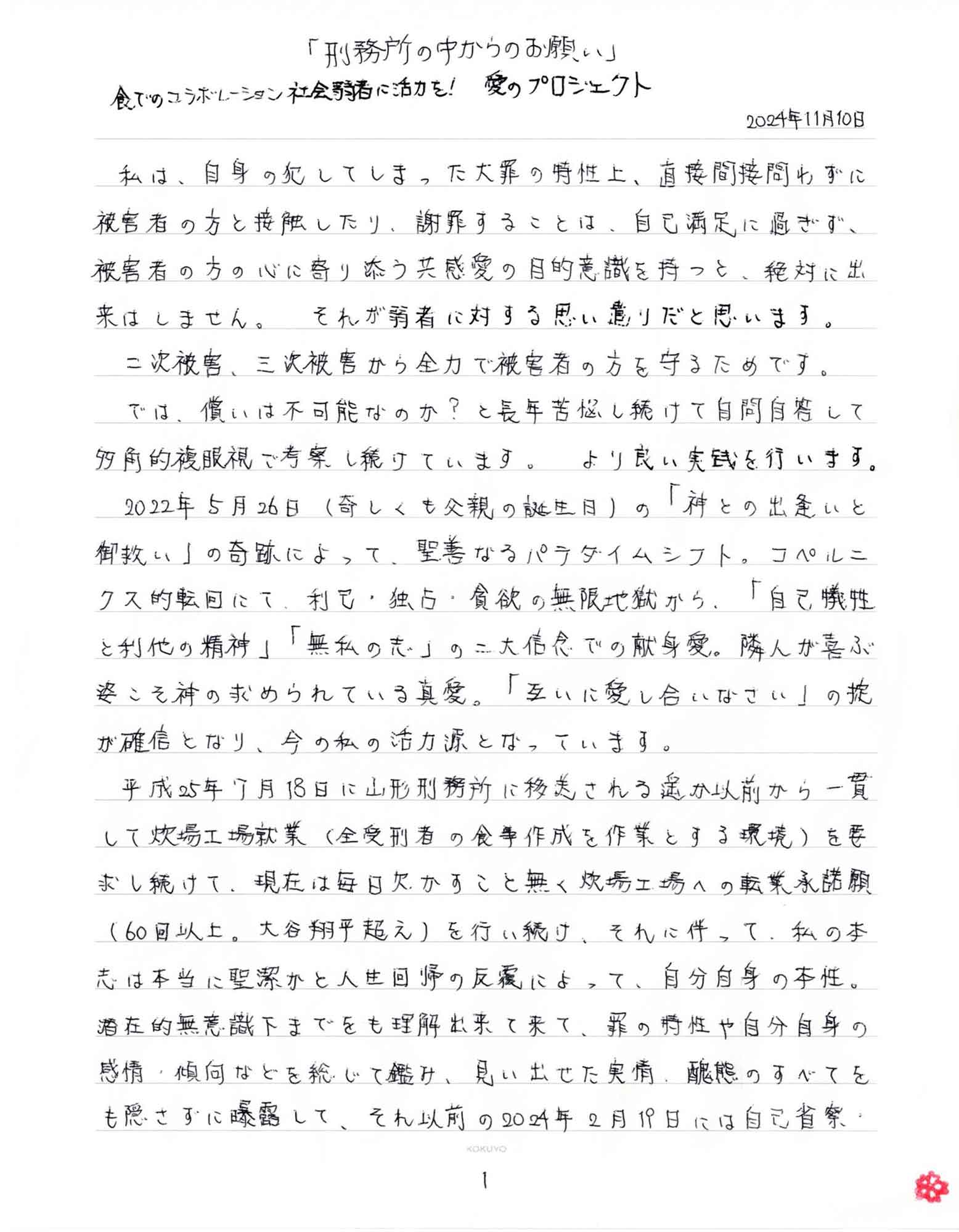 食でのコラボレーション 社会弱者に活力を! 愛のプロジェクト 2024年11月10日 　私は、自身の犯してしまった大罪の特性上、直接間接問わずに被害者の方と接触したり、謝罪することは、自己満足に過ぎず、被害者の方の心に寄り添う共感愛の目的意識を持つと、絶対に出来はしません。それが弱者に対する思い遣りだと思います。 　二次被害、三次被害から全力で被害者の方を守るためです。 　では、償いは不可能なのか？と長年苦悩し続けて自問自答して多角的複眼視で考察し続けています。より良い実践を行います。 　2022年5月26日（奇しくも父親の誕生日）の「神との出逢いと御救い」の奇跡によって、聖善なるパラダイムシフト。コペルニクス的転回にて、利己・独占・貪欲の無限地獄から、「自己犠牲と利他の精神」「無私の志」の二大信念での献身愛。隣人が喜ぶ姿こそ神の求められている真愛。「互いに愛し合いなさい」の掟が確信となり、今の私の活力源となっています。 　平成25年7月18日に山形刑務所に移送される遥か以前から一貫して炊場工場就業（全受刑者の食事作成を作業とする環境）を要求し続けて、現在は毎日欠かすこと無く炊場工場への転業承諾願（60回以上。大谷翔平超え）を行い続け、それに伴って、私の本志は本当に聖潔かと人生回帰の反覆によって、自分自身の本性。潜在的無意識下までをも理解出来て来て、罪の特性や自分自身の感情・傾向などを総じて鑑み、見い出せた実情、醜態のすべてをも隠さずに曝露して、それ以前の2024年2月19日には自己省察・